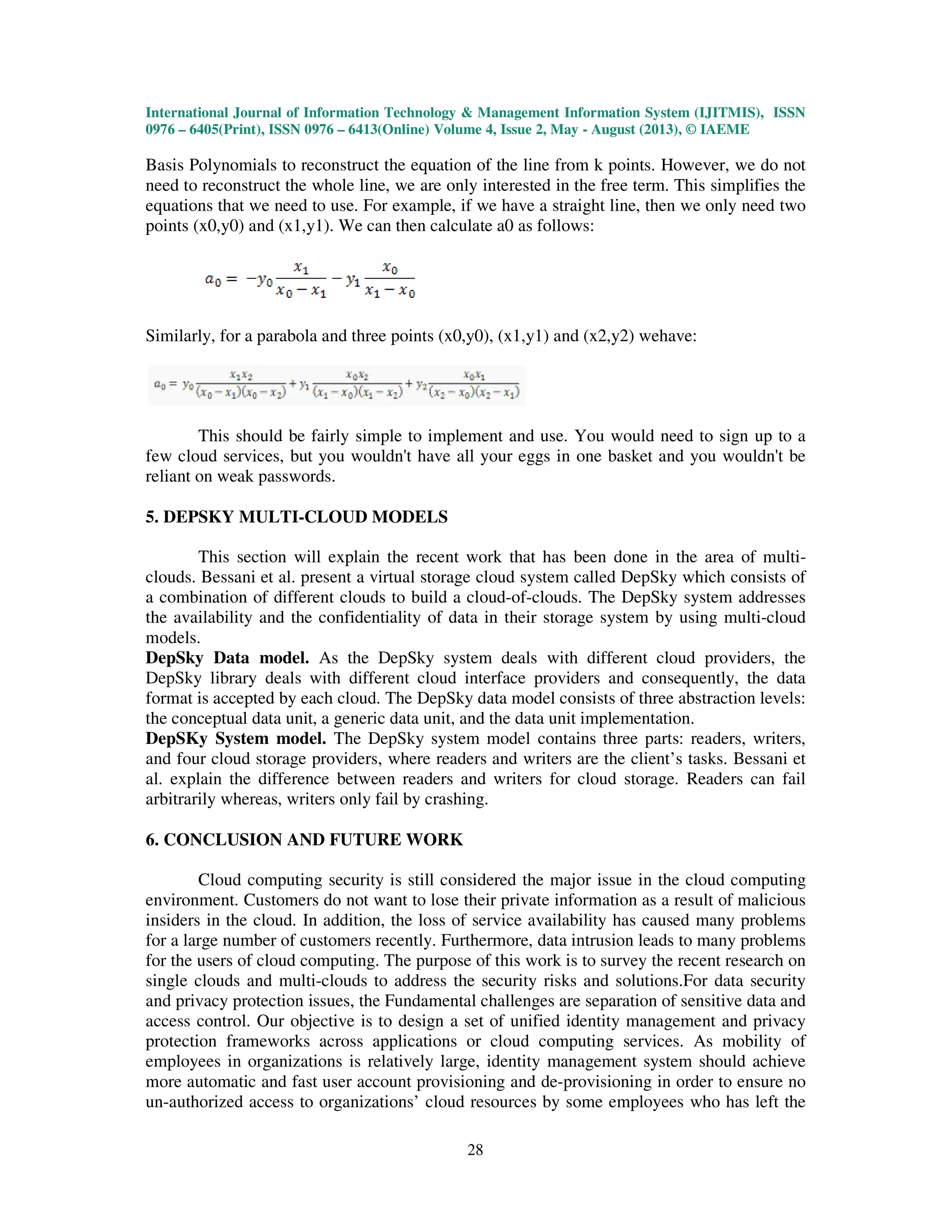 International Journal of Information Technology & Management Information System (IJITMIS),
0976 – 6405(Print), ISSN 0976 – 6413(Online) Volume 4, Issue 2, May
Basis Polynomials to reconstruct the equation of the line from k
need to reconstruct the whole line, we are only interested in the free term. This simplifies the
equations that we need to use. For example, if we have a straight line, then we only need two
points (x0,y0) and (x1,y1). We can the
Similarly, for a parabola and three points (x0,y0), (x1,y1) and (x2,y2) wehave:
This should be fairly simple to implement and use. You would need to sign up to a
few cloud services, but you wouldn't have all your eggs
reliant on weak passwords.
5. DEPSKY MULTI-CLOUD MODELS
This section will explain the recent work that has been done in the area of multi
clouds. Bessani et al. present a virtual storage cloud system called DepSky which
a combination of different clouds to build a cloud
the availability and the confidentiality of data in their storage system by using multi
models.
DepSky Data model. As the DepSky system deals
DepSky library deals with different cloud interface providers and consequently, the data
format is accepted by each cloud. The DepSky data model consists of three abstraction levels:
the conceptual data unit, a generic data u
DepSKy System model. The DepSky system model
and four cloud storage providers, where readers and writers are the client’s tasks. Bessani et
al. explain the difference between re
arbitrarily whereas, writers only fail by crashing.
6. CONCLUSION AND FUTURE WORK
Cloud computing security is still considered the major issue in the cloud computing
environment. Customers do not want to lose their private information as a result of malicious
insiders in the cloud. In addition, the loss of service availability has cause
for a large number of customers recently. Furthermore, data intrusion leads to many problems
for the users of cloud computing. The purpose of this work is to survey the recent research on
single clouds and multi-clouds to address the securi
and privacy protection issues, the Fundamental challenges are separation of sensitive data and
access control. Our objective is to design a set of unified identity management and privacy
protection frameworks across applications or cloud computing services. As mobility of
employees in organizations is relatively large, identity management system should achieve
more automatic and fast user account provisioning and de
un-authorized access to organizations’ cloud resources by some employees who has left the
International Journal of Information Technology & Management Information System (IJITMIS),
6413(Online) Volume 4, Issue 2, May - August (2013), © IAEME
28
Basis Polynomials to reconstruct the equation of the line from k points. However, we do not
need to reconstruct the whole line, we are only interested in the free term. This simplifies the
equations that we need to use. For example, if we have a straight line, then we only need two
points (x0,y0) and (x1,y1). We can then calculate a0 as follows:
Similarly, for a parabola and three points (x0,y0), (x1,y1) and (x2,y2) wehave:
This should be fairly simple to implement and use. You would need to sign up to a
few cloud services, but you wouldn't have all your eggs in one basket and you wouldn't be
CLOUD MODELS
This section will explain the recent work that has been done in the area of multi
clouds. Bessani et al. present a virtual storage cloud system called DepSky which
a combination of different clouds to build a cloud-of-clouds. The DepSky system addresses
the availability and the confidentiality of data in their storage system by using multi
As the DepSky system deals with different cloud providers, the
DepSky library deals with different cloud interface providers and consequently, the data
format is accepted by each cloud. The DepSky data model consists of three abstraction levels:
the conceptual data unit, a generic data unit, and the data unit implementation.
The DepSky system model contains three parts: readers, writers,
and four cloud storage providers, where readers and writers are the client’s tasks. Bessani et
al. explain the difference between readers and writers for cloud storage. Readers can fail
arbitrarily whereas, writers only fail by crashing.
FUTURE WORK
Cloud computing security is still considered the major issue in the cloud computing
environment. Customers do not want to lose their private information as a result of malicious
insiders in the cloud. In addition, the loss of service availability has caused many problems
for a large number of customers recently. Furthermore, data intrusion leads to many problems
for the users of cloud computing. The purpose of this work is to survey the recent research on
clouds to address the security risks and solutions.For data security
and privacy protection issues, the Fundamental challenges are separation of sensitive data and
access control. Our objective is to design a set of unified identity management and privacy
applications or cloud computing services. As mobility of
employees in organizations is relatively large, identity management system should achieve
more automatic and fast user account provisioning and de-provisioning in order to ensure no
cess to organizations’ cloud resources by some employees who has left the
International Journal of Information Technology & Management Information System (IJITMIS), ISSN
August (2013), © IAEME
points. However, we do not
need to reconstruct the whole line, we are only interested in the free term. This simplifies the
equations that we need to use. For example, if we have a straight line, then we only need two
This should be fairly simple to implement and use. You would need to sign up to a
in one basket and you wouldn't be
This section will explain the recent work that has been done in the area of multi-
clouds. Bessani et al. present a virtual storage cloud system called DepSky which consists of
clouds. The DepSky system addresses
the availability and the confidentiality of data in their storage system by using multi-cloud
different cloud providers, the
DepSky library deals with different cloud interface providers and consequently, the data
format is accepted by each cloud. The DepSky data model consists of three abstraction levels:
contains three parts: readers, writers,
and four cloud storage providers, where readers and writers are the client’s tasks. Bessani et
aders and writers for cloud storage. Readers can fail
Cloud computing security is still considered the major issue in the cloud computing
environment. Customers do not want to lose their private information as a result of malicious
d many problems
for a large number of customers recently. Furthermore, data intrusion leads to many problems
for the users of cloud computing. The purpose of this work is to survey the recent research on
ty risks and solutions.For data security
and privacy protection issues, the Fundamental challenges are separation of sensitive data and
access control. Our objective is to design a set of unified identity management and privacy
applications or cloud computing services. As mobility of
employees in organizations is relatively large, identity management system should achieve
provisioning in order to ensure no
cess to organizations’ cloud resources by some employees who has left the
 