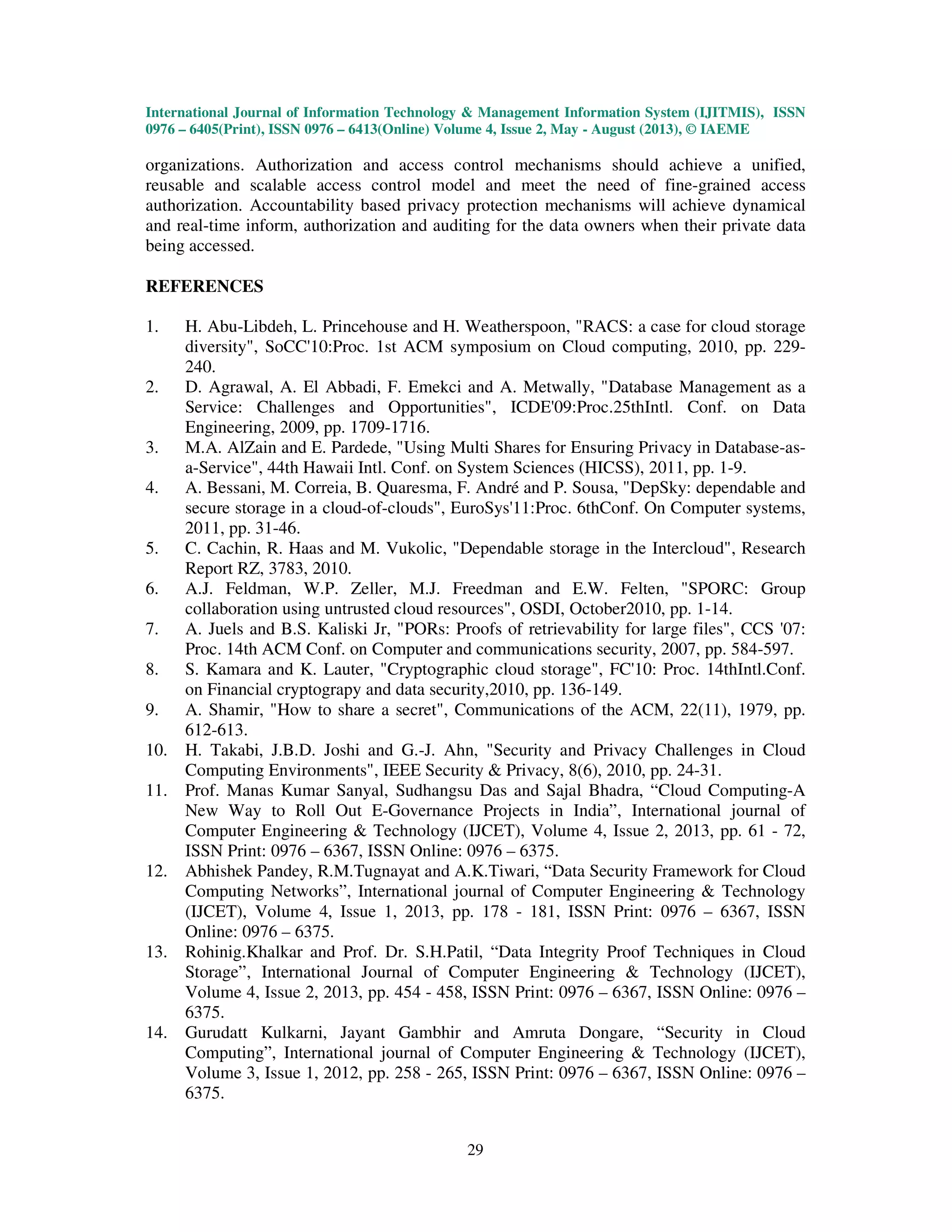 International Journal of Information Technology & Management Information System (IJITMIS), ISSN
0976 – 6405(Print), ISSN 0976 – 6413(Online) Volume 4, Issue 2, May - August (2013), © IAEME
29
organizations. Authorization and access control mechanisms should achieve a unified,
reusable and scalable access control model and meet the need of fine-grained access
authorization. Accountability based privacy protection mechanisms will achieve dynamical
and real-time inform, authorization and auditing for the data owners when their private data
being accessed.
REFERENCES
1. H. Abu-Libdeh, L. Princehouse and H. Weatherspoon, "RACS: a case for cloud storage
diversity", SoCC'10:Proc. 1st ACM symposium on Cloud computing, 2010, pp. 229-
240.
2. D. Agrawal, A. El Abbadi, F. Emekci and A. Metwally, "Database Management as a
Service: Challenges and Opportunities", ICDE'09:Proc.25thIntl. Conf. on Data
Engineering, 2009, pp. 1709-1716.
3. M.A. AlZain and E. Pardede, "Using Multi Shares for Ensuring Privacy in Database-as-
a-Service", 44th Hawaii Intl. Conf. on System Sciences (HICSS), 2011, pp. 1-9.
4. A. Bessani, M. Correia, B. Quaresma, F. André and P. Sousa, "DepSky: dependable and
secure storage in a cloud-of-clouds", EuroSys'11:Proc. 6thConf. On Computer systems,
2011, pp. 31-46.
5. C. Cachin, R. Haas and M. Vukolic, "Dependable storage in the Intercloud", Research
Report RZ, 3783, 2010.
6. A.J. Feldman, W.P. Zeller, M.J. Freedman and E.W. Felten, "SPORC: Group
collaboration using untrusted cloud resources", OSDI, October2010, pp. 1-14.
7. A. Juels and B.S. Kaliski Jr, "PORs: Proofs of retrievability for large files", CCS '07:
Proc. 14th ACM Conf. on Computer and communications security, 2007, pp. 584-597.
8. S. Kamara and K. Lauter, "Cryptographic cloud storage", FC'10: Proc. 14thIntl.Conf.
on Financial cryptograpy and data security,2010, pp. 136-149.
9. A. Shamir, "How to share a secret", Communications of the ACM, 22(11), 1979, pp.
612-613.
10. H. Takabi, J.B.D. Joshi and G.-J. Ahn, "Security and Privacy Challenges in Cloud
Computing Environments", IEEE Security & Privacy, 8(6), 2010, pp. 24-31.
11. Prof. Manas Kumar Sanyal, Sudhangsu Das and Sajal Bhadra, “Cloud Computing-A
New Way to Roll Out E-Governance Projects in India”, International journal of
Computer Engineering & Technology (IJCET), Volume 4, Issue 2, 2013, pp. 61 - 72,
ISSN Print: 0976 – 6367, ISSN Online: 0976 – 6375.
12. Abhishek Pandey, R.M.Tugnayat and A.K.Tiwari, “Data Security Framework for Cloud
Computing Networks”, International journal of Computer Engineering & Technology
(IJCET), Volume 4, Issue 1, 2013, pp. 178 - 181, ISSN Print: 0976 – 6367, ISSN
Online: 0976 – 6375.
13. Rohinig.Khalkar and Prof. Dr. S.H.Patil, “Data Integrity Proof Techniques in Cloud
Storage”, International Journal of Computer Engineering & Technology (IJCET),
Volume 4, Issue 2, 2013, pp. 454 - 458, ISSN Print: 0976 – 6367, ISSN Online: 0976 –
6375.
14. Gurudatt Kulkarni, Jayant Gambhir and Amruta Dongare, “Security in Cloud
Computing”, International journal of Computer Engineering & Technology (IJCET),
Volume 3, Issue 1, 2012, pp. 258 - 265, ISSN Print: 0976 – 6367, ISSN Online: 0976 –
6375.
 