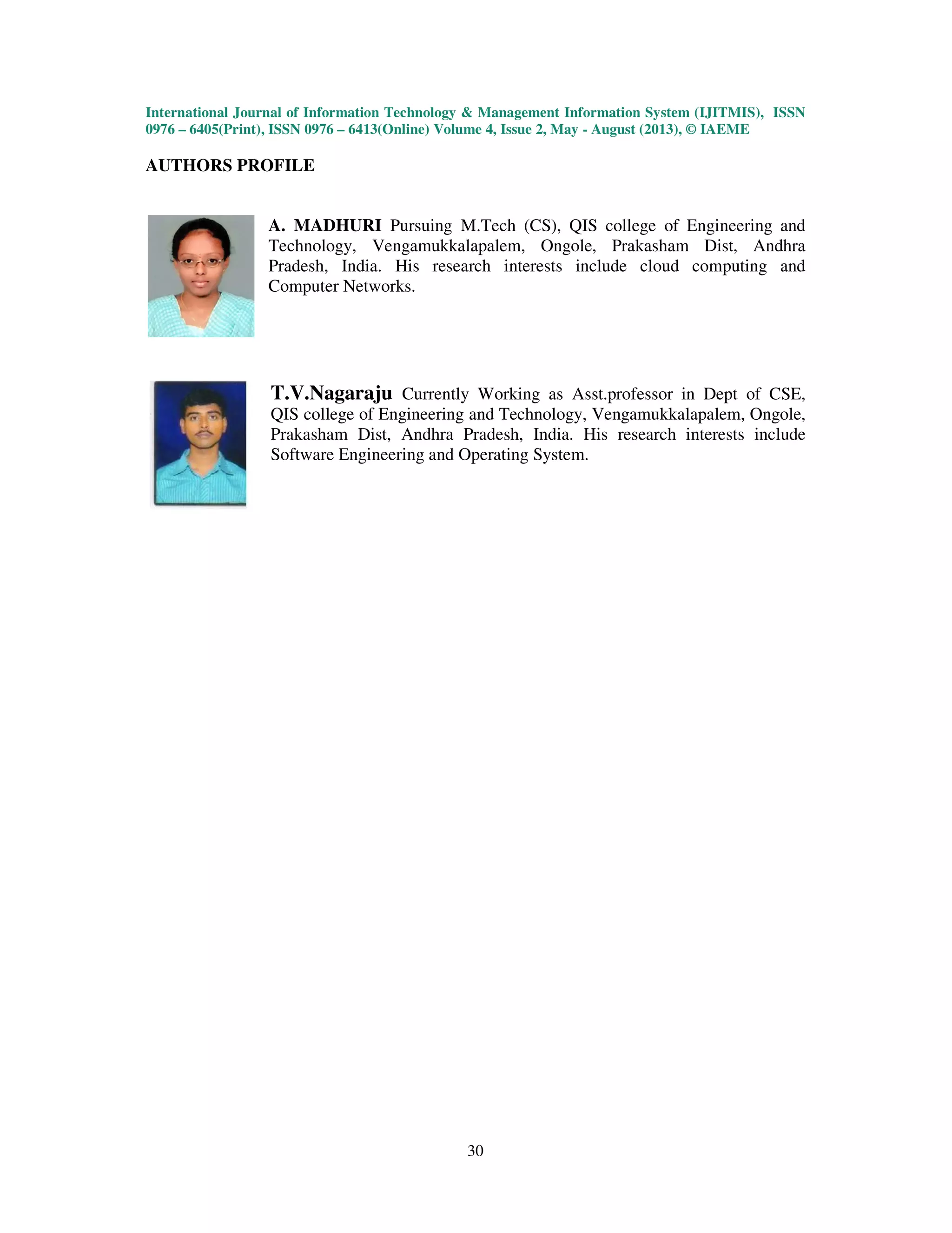 International Journal of Information Technology & Management Information System (IJITMIS), ISSN
0976 – 6405(Print), ISSN 0976 – 6413(Online) Volume 4, Issue 2, May - August (2013), © IAEME
30
AUTHORS PROFILE
A. MADHURI Pursuing M.Tech (CS), QIS college of Engineering and
Technology, Vengamukkalapalem, Ongole, Prakasham Dist, Andhra
Pradesh, India. His research interests include cloud computing and
Computer Networks.
T.V.Nagaraju Currently Working as Asst.professor in Dept of CSE,
QIS college of Engineering and Technology, Vengamukkalapalem, Ongole,
Prakasham Dist, Andhra Pradesh, India. His research interests include
Software Engineering and Operating System.
 