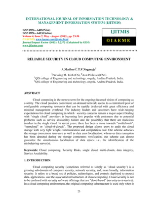 International Journal of Information Technology & Management Information System (IJITMIS), ISSN
0976 – 6405(Print), ISSN 0976 – 6413(Online) Volume 4, Issue 2, May - August (2013), © IAEME
23
RELIABLE SECURITY IN CLOUD COMPUTING ENVIRONMENT
A.Madhuri1
, T.V.Nagaraju2
1
Pursuing M. Tech (CS), 2
Asst.Professor(CSE)
1
QIS college of Engineering and technology, ongole, Andhra Pradesh, India.
2
QIS college of Engineering and technology, ongole, Andhra Pradesh, India.
ABSTRACT
Cloud computing is the newest term for the ongoing-dreamed vision of computing as
a utility. The cloud provides convenient, on-demand network access to a centralized pool of
configurable computing resources that can be rapidly deployed with great efficiency and
minimal management overhead. The industry leaders and customers have wide-ranging
expectations for cloud computing in which security concerns remain a major aspect Dealing
with “single cloud” providers is becoming less popular with customers due to potential
problems such as service availability failure and the possibility that there are malicious
insiders in the single cloud. In recent years, there has been a move towards “multiclouds”,
“intercloud” or “cloud-of-clouds”. The proposed design allows users to audit the cloud
storage with very light weight communication and computation cost. Our scheme achieves
the storage correctness insurance as well as data error localization: whenever data corruption
has been detected during the storage correctness verification, our scheme can almost
guarantee the simultaneous localization of data errors, i.e., the identification of the
misbehaving server(s).
Keywords: Cloud computing, Security Risks, single cloud, multi-clouds, data integrity,
Service Availability.
1. INTRODUCTION
Cloud computing security (sometimes referred to simply as "cloud security") is a
growing sub-domain of computer security, network security, and, more broadly, information
security. It refers to a broad set of policies, technologies, and controls deployed to protect
data, applications, and the associated infrastructure of cloud computing. Cloud security is not
to be confused with security software offerings that are "cloud-based" (security-as-a-service).
In a cloud computing environment, the original computing infrastructure is used only when it
INTERNATIONAL JOURNAL OF INFORMATION TECHNOLOGY &
MANAGEMENT INFORMATION SYSTEM (IJITMIS)
ISSN 0976 – 6405(Print)
ISSN 0976 – 6413(Online)
Volume 4, Issue 2, May - August (2013), pp. 23-30
© IAEME: www.iaeme.com/ijitmis.html
Journal Impact Factor (2013): 5.2372 (Calculated by GISI)
www.jifactor.com
IJITMIS
© I A E M E
 
