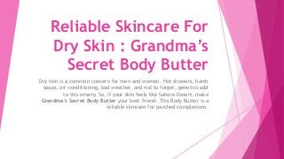 Reliable Skincare For
Dry Skin : Grandma’s
Secret Body Butter
Dry skin is a common concern for men and women. Hot showers, harsh
soaps, air-conditioning, bad weather, and not to forget, genetics add
to this misery. So, if your skin feels like Sahara Desert, make
Grandma’s Secret Body Butter your best friend. This Body Butter is a
reliable skincare for parched complexions.
 