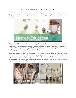 Study MBBS & BDS in Top Medical Colleges in India
Revising Medicine in India is an affordable, life-changing opportunity to discover a new dialect
along with your foremost program, experience a new heritage, and gain new perspective on our
changing world.

As you should be aware, India is growing place visited for revising surgery since India
Universities is inexpensive cost wise and highly reputed in expertise wise and so the forefront in
the field of learning and more specifically surgery, in addition to the cited specialization, India
has been proposing virtually all specializations known to mankind.
India has opened its doors for foreigners who wished to come down to India for higher
education. Universities in India are becoming highly worldwide. When you study here, you are
expected to find yourself gathering scholars from all over the world. Numerous countries are
represented on the campus and each scholar makes an exclusive assistance to the life of the
organization, both academically and heritage.

 