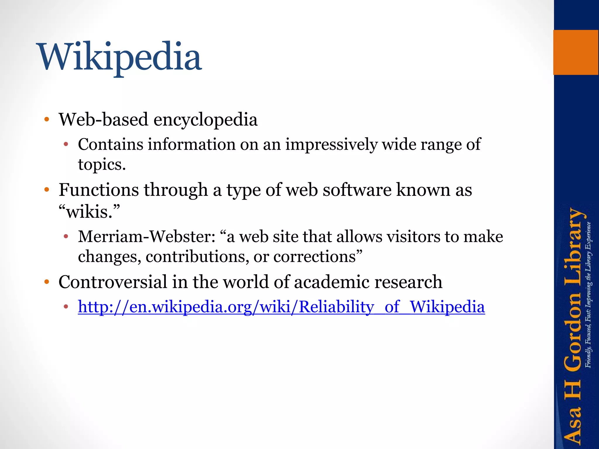 Wikipedia 
• Web-based encyclopedia 
• Contains information on an impressively wide range of 
topics. 
• Functions through a type of web software known as 
“wikis.” 
• Merriam-Webster: “a web site that allows visitors to make 
changes, contributions, or corrections” 
• Controversial in the world of academic research 
• http://en.wikipedia.org/wiki/Reliability_of_Wikipedia 
 