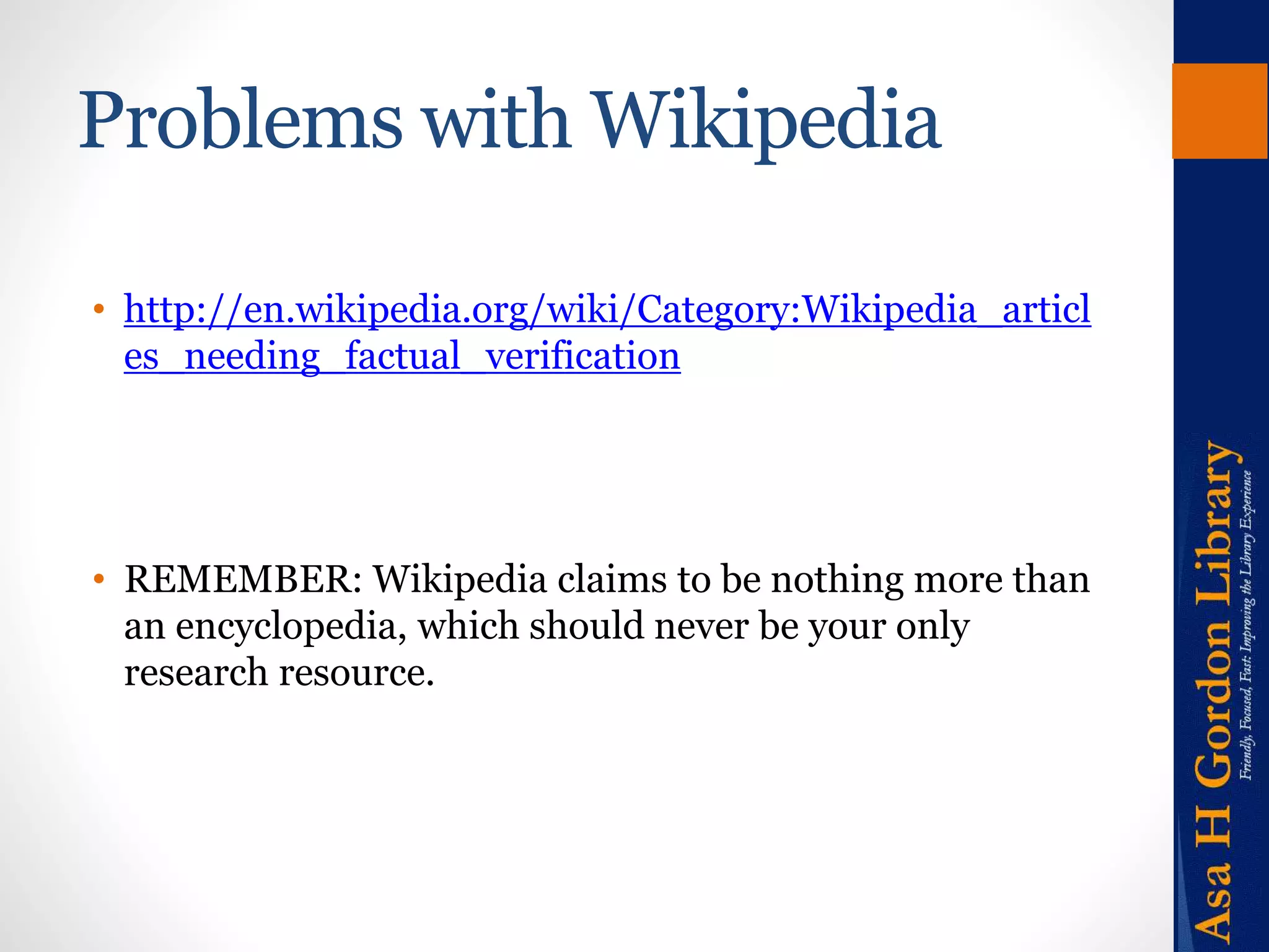 Problems with Wikipedia 
• http://en.wikipedia.org/wiki/Category:Wikipedia_articl 
es_needing_factual_verification 
• REMEMBER: Wikipedia claims to be nothing more than 
an encyclopedia, which should never be your only 
research resource. 
 