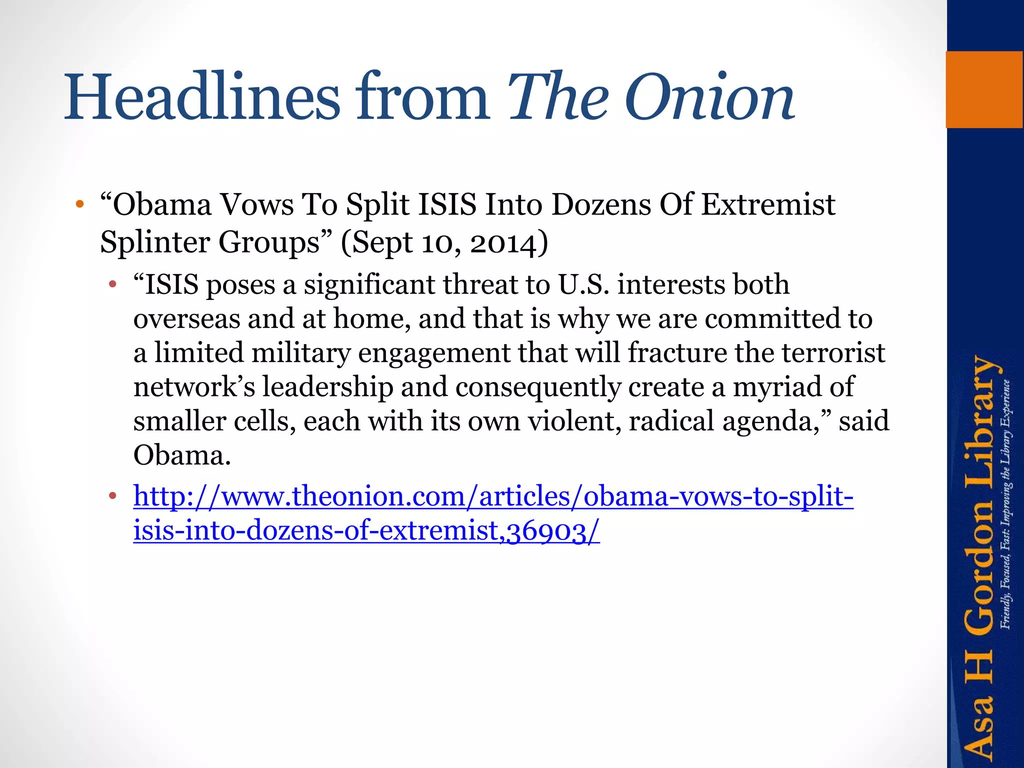 Headlines from The Onion 
• “Obama Vows To Split ISIS Into Dozens Of Extremist 
Splinter Groups” (Sept 10, 2014) 
• “ISIS poses a significant threat to U.S. interests both 
overseas and at home, and that is why we are committed to 
a limited military engagement that will fracture the terrorist 
network’s leadership and consequently create a myriad of 
smaller cells, each with its own violent, radical agenda,” said 
Obama. 
• http://www.theonion.com/articles/obama-vows-to-split-isis- 
into-dozens-of-extremist,36903/ 
 