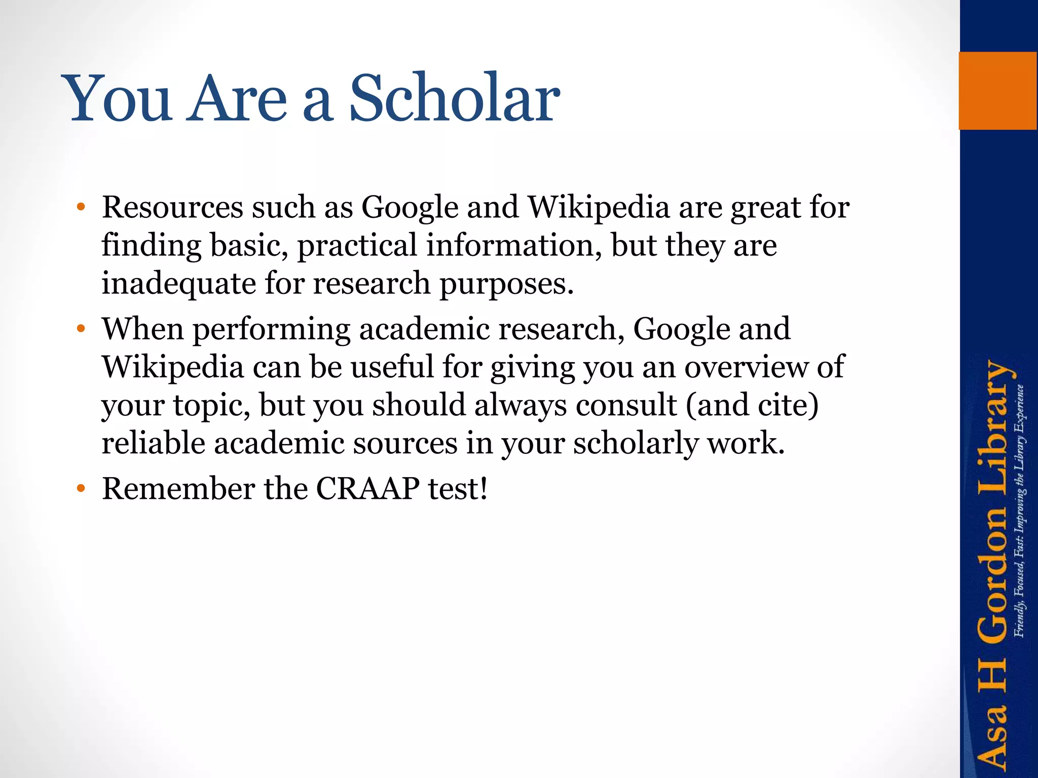 You Are a Scholar 
• Resources such as Google and Wikipedia are great for 
finding basic, practical information, but they are 
inadequate for research purposes. 
• When performing academic research, Google and 
Wikipedia can be useful for giving you an overview of 
your topic, but you should always consult (and cite) 
reliable academic sources in your scholarly work. 
• Remember the CRAAP test! 
 