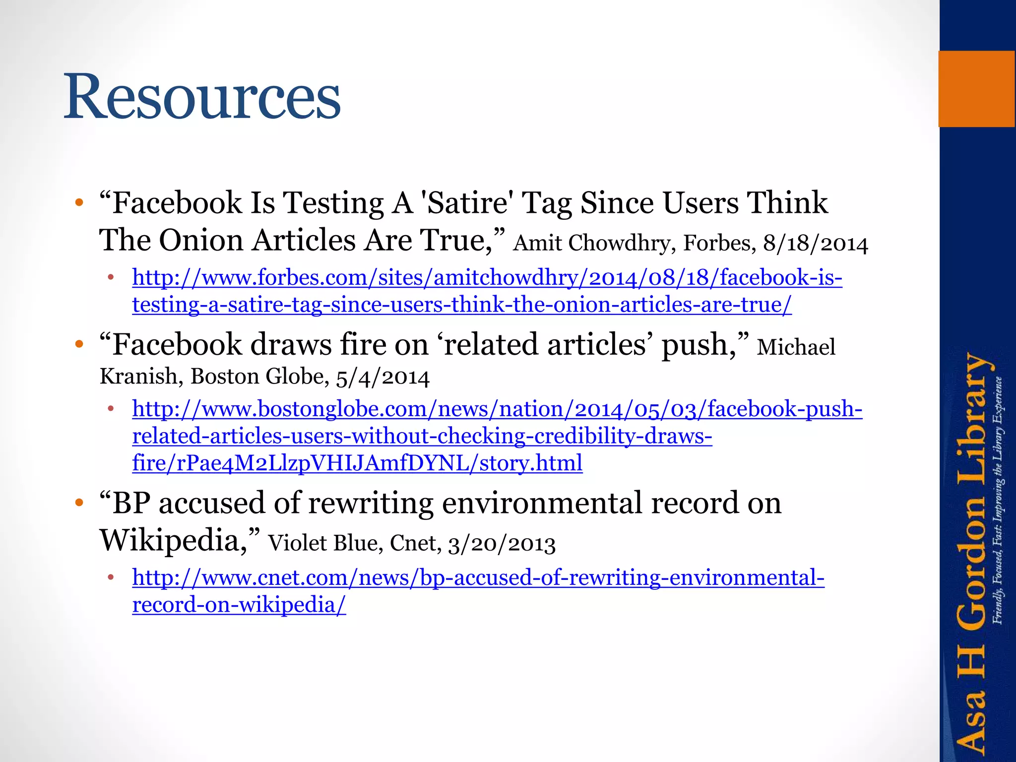 Resources 
• “Facebook Is Testing A 'Satire' Tag Since Users Think 
The Onion Articles Are True,” Amit Chowdhry, Forbes, 8/18/2014 
• http://www.forbes.com/sites/amitchowdhry/2014/08/18/facebook-is-testing- 
a-satire-tag-since-users-think-the-onion-articles-are-true/ 
• “Facebook draws fire on ‘related articles’ push,” Michael 
Kranish, Boston Globe, 5/4/2014 
• http://www.bostonglobe.com/news/nation/2014/05/03/facebook-push-related- 
articles-users-without-checking-credibility-draws-fire/ 
rPae4M2LlzpVHIJAmfDYNL/story.html 
• “BP accused of rewriting environmental record on 
Wikipedia,” Violet Blue, Cnet, 3/20/2013 
• http://www.cnet.com/news/bp-accused-of-rewriting-environmental-record- 
on-wikipedia/ 
 