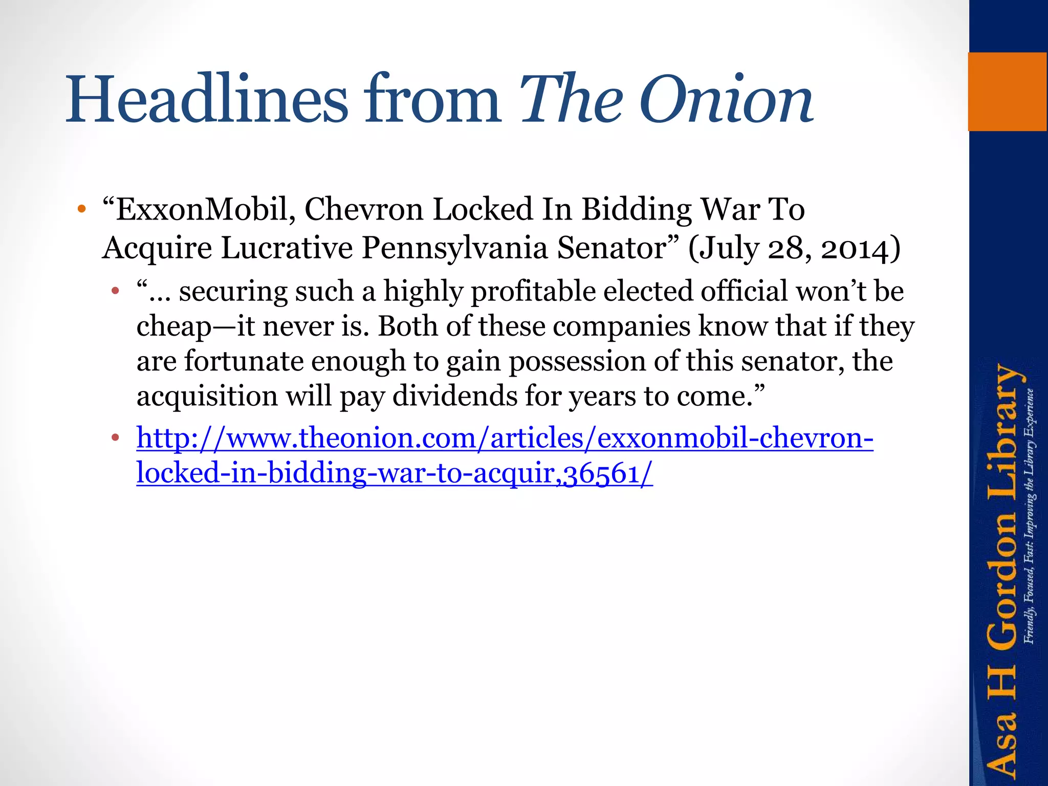 Headlines from The Onion 
• “ExxonMobil, Chevron Locked In Bidding War To 
Acquire Lucrative Pennsylvania Senator” (July 28, 2014) 
• “… securing such a highly profitable elected official won’t be 
cheap—it never is. Both of these companies know that if they 
are fortunate enough to gain possession of this senator, the 
acquisition will pay dividends for years to come.” 
• http://www.theonion.com/articles/exxonmobil-chevron-locked- 
in-bidding-war-to-acquir,36561/ 
 