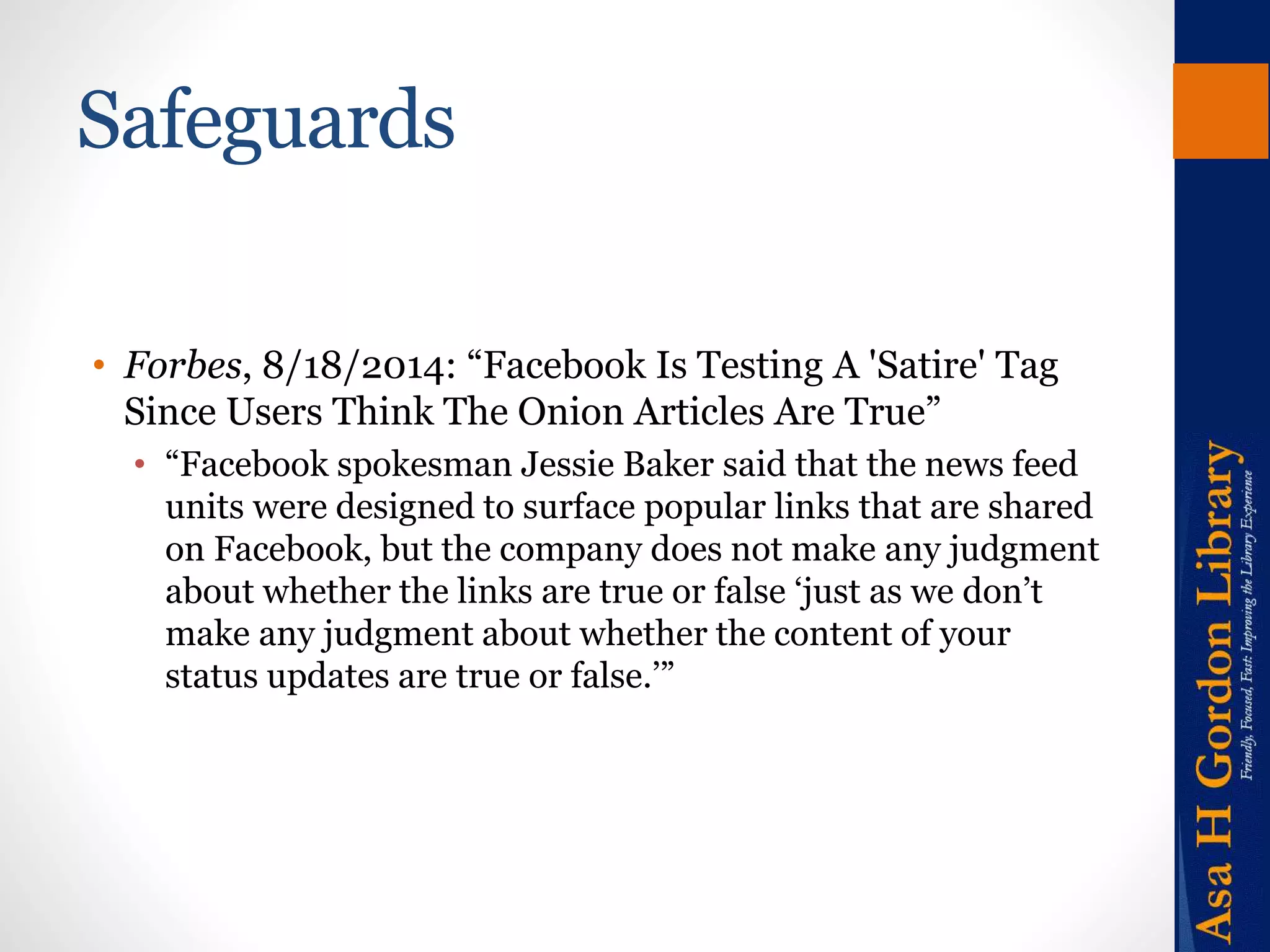 Safeguards 
• Forbes, 8/18/2014: “Facebook Is Testing A 'Satire' Tag 
Since Users Think The Onion Articles Are True” 
• “Facebook spokesman Jessie Baker said that the news feed 
units were designed to surface popular links that are shared 
on Facebook, but the company does not make any judgment 
about whether the links are true or false ‘just as we don’t 
make any judgment about whether the content of your 
status updates are true or false.’” 
 