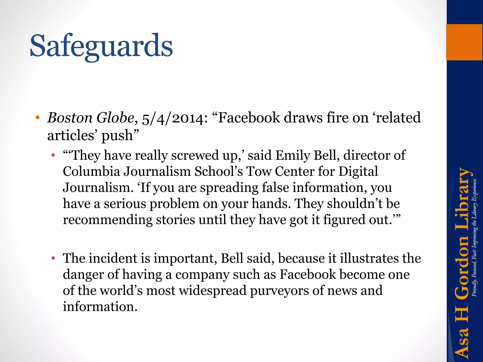 Safeguards 
• Boston Globe, 5/4/2014: “Facebook draws fire on ‘related 
articles’ push” 
• “‘They have really screwed up,’ said Emily Bell, director of 
Columbia Journalism School’s Tow Center for Digital 
Journalism. ‘If you are spreading false information, you 
have a serious problem on your hands. They shouldn’t be 
recommending stories until they have got it figured out.’” 
• The incident is important, Bell said, because it illustrates the 
danger of having a company such as Facebook become one 
of the world’s most widespread purveyors of news and 
information. 
 