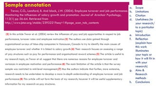 Sample annotation
(1) Trevor, C.O., Lansford, B. And black, J.W. (2004). Employee turnover and job performance:
Monitoring the influences of salary growth and promotion. Journal of Armchair Psychology,
113(1) pp 56-64. Retrieved from
http://www.jstor.org/stable/2393221?seq=1#page_scan_tab_contents
(2) In this article Trevor et al. (2004) review the influences of pay and job opportunities in respect to job
performance, turnover rates and employee motivation.(3) The authors use data gained through
organisational surveys of blue-chip companies in Vancouver, Canada to try to identify the main causes of
employee turnover and whether it is linked to salary growth.(4) Their research focuses on assessing a range
of pay structures such as pay for performance and organisational reward schemes.(5) The article is useful to
my research topic, as Trevor et al. suggest that there are numerous reasons for employee turnover and
variances in employee motivation and performance.(6) The main limitation of the article is that the survey
sample was restricted to mid-level management,(7) thus the authors indicate that further, more extensive,
research needs to be undertaken to develop a more in-depth understanding of employee turnover and job
performance.(8) This article will not form the basis of my research; however it will be useful supplementary
information for my research on pay structures.
a. Scope
b. Limitations
c. Citation
d. Usefulness (to
your research/
to a particular
topic)
e. Introduction
f. Reflection
(explain how
this work
illuminates
your topic or
how it will fit in
with your
research)
g. Aims &
Research
methods
h. Conclusions
 