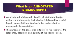 What is an ANNOTATED
BIBLIOGRAPHY
 An annotated bibliography is a list of citations to books,
articles, and documents. Each citation is followed by a brief
(usually about 150 words) descriptive and evaluative
paragraph, the annotation.
 The purpose of the annotation is to inform the reader of the
relevance, accuracy, and quality of the sources cited.
 