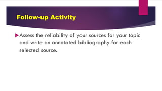 Follow-up Activity
Assess the reliability of your sources for your topic
and write an annotated bibliography for each
selected source.
 