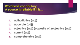 Word wall vocabulary
A source is reliable if it is…
1. authoritative (adj)
2. accurate (adj)
3. objective (adj) (opposite of: subjective (adj)
4. current (adj)
5. comprehensive (adj)
 