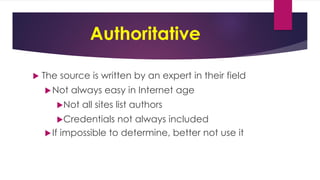 Authoritative
 The source is written by an expert in their field
Not always easy in Internet age
Not all sites list authors
Credentials not always included
If impossible to determine, better not use it
 