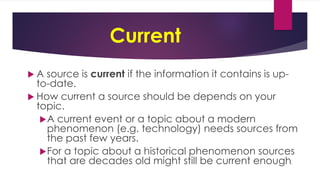 Current
 A source is current if the information it contains is up-
to-date.
 How current a source should be depends on your
topic.
A current event or a topic about a modern
phenomenon (e.g. technology) needs sources from
the past few years.
For a topic about a historical phenomenon sources
that are decades old might still be current enough.
 