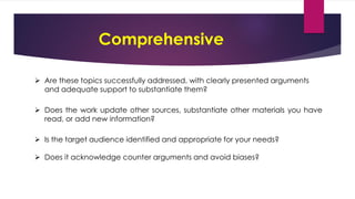 Comprehensive
 Are these topics successfully addressed, with clearly presented arguments
and adequate support to substantiate them?
 Does the work update other sources, substantiate other materials you have
read, or add new information?
 Is the target audience identified and appropriate for your needs?
 Does it acknowledge counter arguments and avoid biases?
 