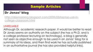 Sample Articles
Dr Jonas’ blog
http://drjonasblog.blogspot.com/2009/03/laptop-use-in-
college-classroom.html
UNRELIABLE
Although Dr. academic research paper. It would be better to read
Dr Jones seems an authority on the subject (he has a Ph.D. and is
a college professor lecturing on technology), a blog is generally
not seen as objective enough to be used in an Jonas’ blog for a
summary of his ideas, and then find work he has actually published
in an authoritative journal (he has also provided helpful links).
 