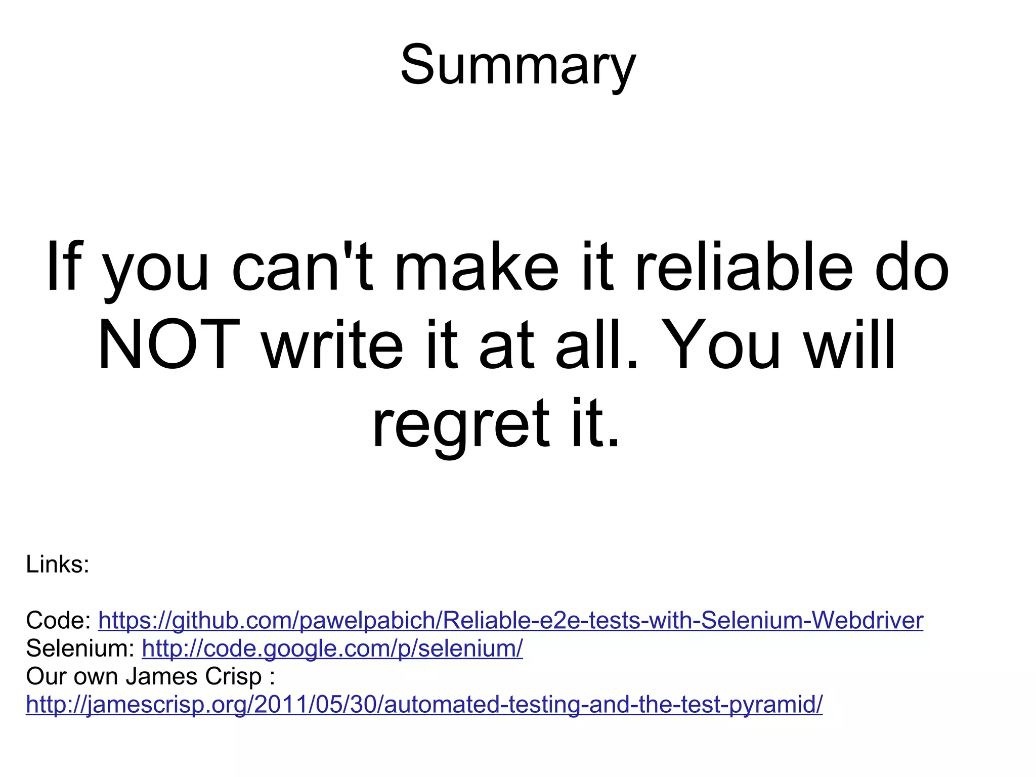 Summary If you can't make it reliable do NOT write it at all. You will regret it. Links: Code: https://github.com/pawelpabich/Reliable-e2e-tests-with-Selenium-Webdriver Selenium:  http://code.google.com/p/selenium/ Our own James Crisp :  http://jamescrisp.org/2011/05/30/automated-testing-and-the-test-pyramid/   