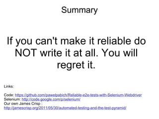 Summary If you can't make it reliable do NOT write it at all. You will regret it. Links: Code:  https://github.com/pawelpabich/Reliable-e2e-tests-with-Selenium-Webdriver Selenium:  http://code.google.com/p/selenium/ Our own James Crisp :  http://jamescrisp.org/2011/05/30/automated-testing-and-the-test-pyramid/   
