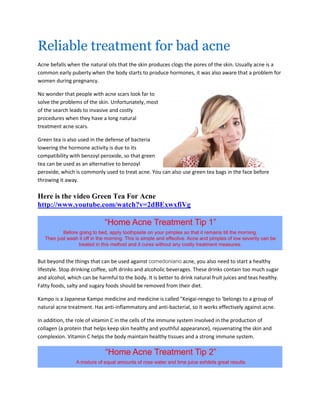 Reliable treatment for bad acne
Acne befalls when the natural oils that the skin produces clogs the pores of the skin. Usually acne is a
common early puberty when the body starts to produce hormones, it was also aware that a problem for
women during pregnancy.

No wonder that people with acne scars look far to
solve the problems of the skin. Unfortunately, most
of the search leads to invasive and costly
procedures when they have a long natural
treatment acne scars.

Green tea is also used in the defense of bacteria
lowering the hormone activity is due to its
compatibility with benzoyl peroxide, so that green
tea can be used as an alternative to benzoyl
peroxide, which is commonly used to treat acne. You can also use green tea bags in the face before
throwing it away.

Here is the video Green Tea For Acne
http://www.youtube.com/watch?v=2dBExwxfiVg




But beyond the things that can be used against comedoniano acne, you also need to start a healthy
lifestyle. Stop drinking coffee, soft drinks and alcoholic beverages. These drinks contain too much sugar
and alcohol, which can be harmful to the body. It is better to drink natural fruit juices and teas healthy.
Fatty foods, salty and sugary foods should be removed from their diet.

Kampo is a Japanese Kampo medicine and medicine is called "Keigai-rengyo to 'belongs to a group of
natural acne treatment. Has anti-inflammatory and anti-bacterial, so it works effectively against acne.

In addition, the role of vitamin C in the cells of the immune system involved in the production of
collagen (a protein that helps keep skin healthy and youthful appearance), rejuvenating the skin and
complexion. Vitamin C helps the body maintain healthy tissues and a strong immune system.
 