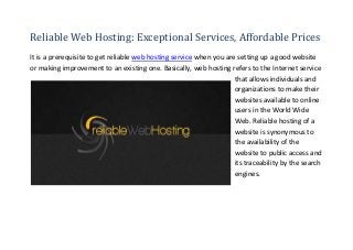 Reliable Web Hosting: Exceptional Services, Affordable Prices
It is a prerequisite to get reliable web hosting service when you are setting up a good website
or making improvement to an existing one. Basically, web hosting refers to the Internet service
                                                                     that allows individuals and
                                                                     organizations to make their
                                                                     websites available to online
                                                                     users in the World Wide
                                                                     Web. Reliable hosting of a
                                                                     website is synonymous to
                                                                     the availability of the
                                                                     website to public access and
                                                                     its traceability by the search
                                                                     engines.
 