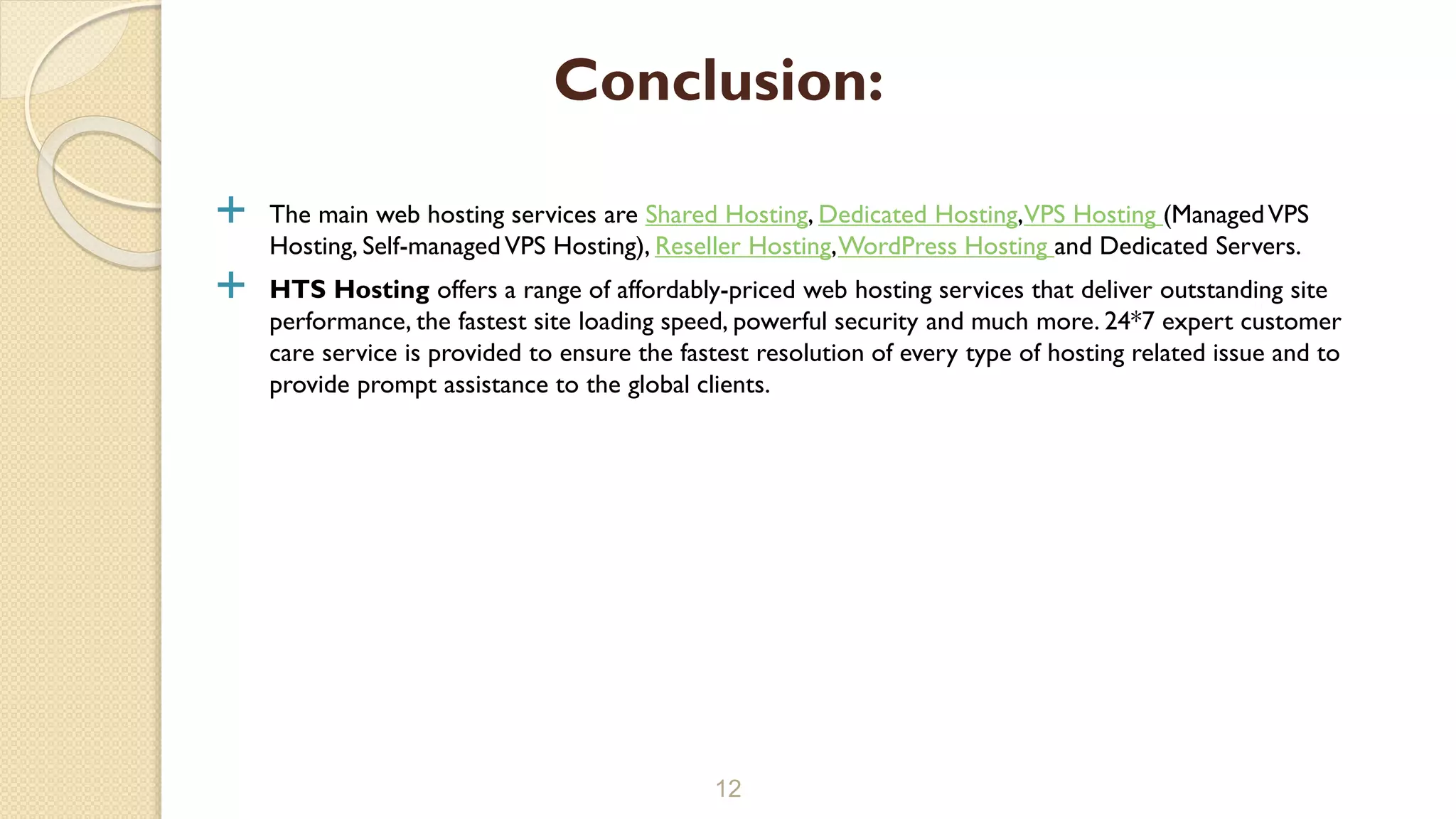  The main web hosting services are Shared Hosting, Dedicated Hosting,VPS Hosting (ManagedVPS
Hosting, Self-managedVPS Hosting), Reseller Hosting,WordPress Hosting and Dedicated Servers.
 HTS Hosting offers a range of affordably-priced web hosting services that deliver outstanding site
performance, the fastest site loading speed, powerful security and much more. 24*7 expert customer
care service is provided to ensure the fastest resolution of every type of hosting related issue and to
provide prompt assistance to the global clients.
12
Conclusion:
 