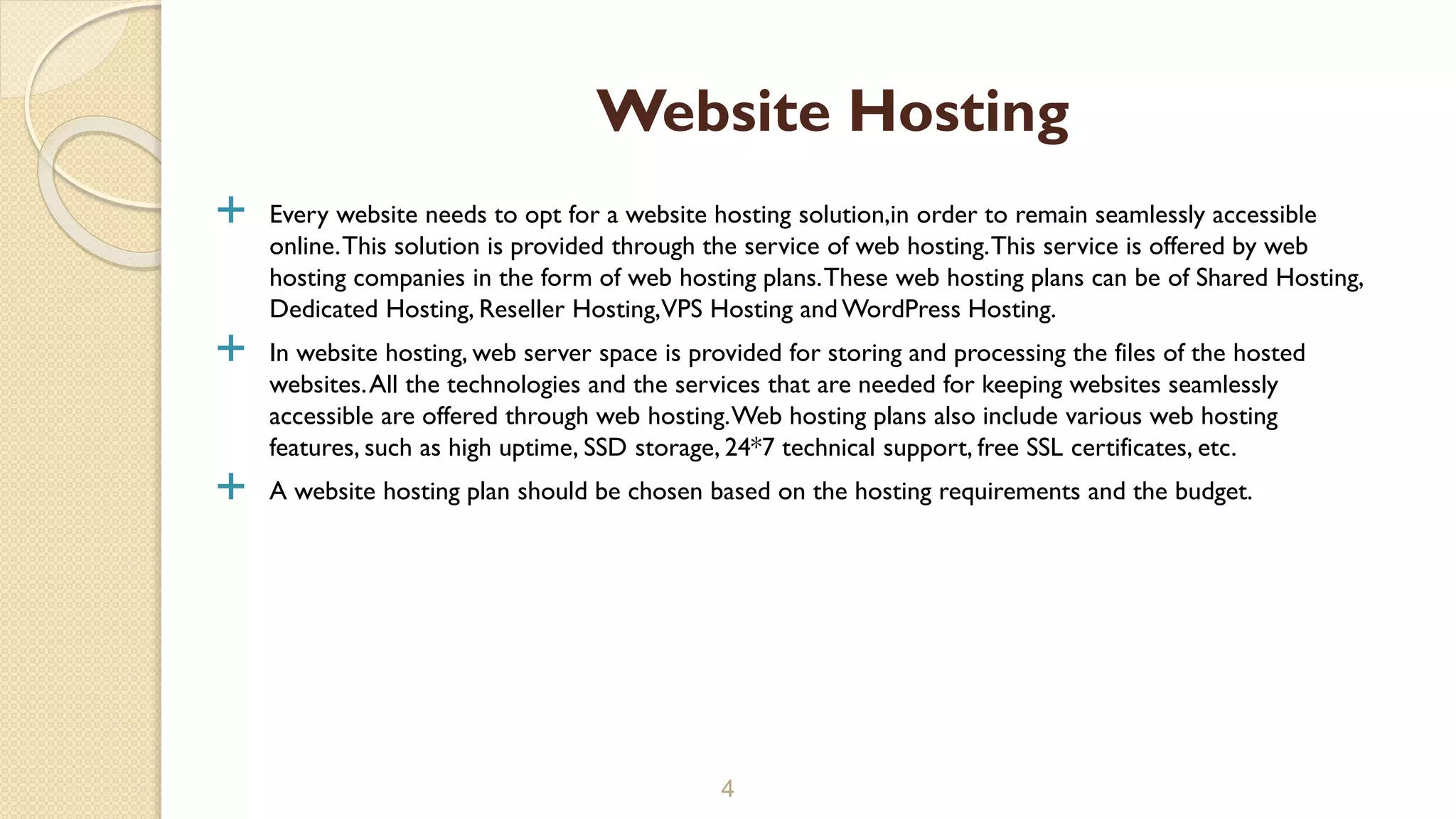  Every website needs to opt for a website hosting solution,in order to remain seamlessly accessible
online.This solution is provided through the service of web hosting.This service is offered by web
hosting companies in the form of web hosting plans.These web hosting plans can be of Shared Hosting,
Dedicated Hosting, Reseller Hosting,VPS Hosting and WordPress Hosting.
 In website hosting, web server space is provided for storing and processing the files of the hosted
websites.All the technologies and the services that are needed for keeping websites seamlessly
accessible are offered through web hosting.Web hosting plans also include various web hosting
features, such as high uptime, SSD storage, 24*7 technical support, free SSL certificates, etc.
 A website hosting plan should be chosen based on the hosting requirements and the budget.
4
Website Hosting
 