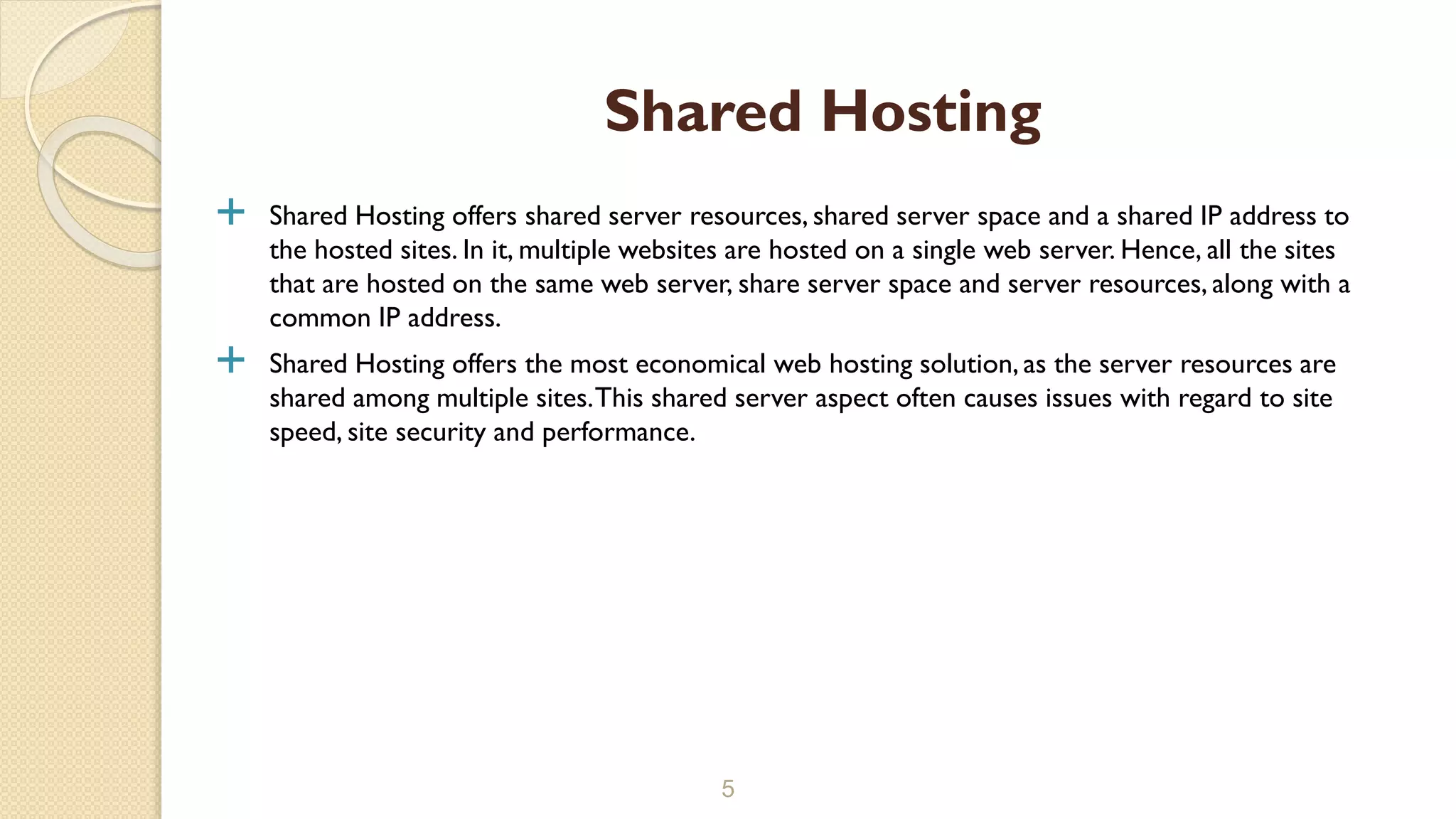  Shared Hosting offers shared server resources, shared server space and a shared IP address to
the hosted sites. In it, multiple websites are hosted on a single web server. Hence, all the sites
that are hosted on the same web server, share server space and server resources, along with a
common IP address.
 Shared Hosting offers the most economical web hosting solution, as the server resources are
shared among multiple sites.This shared server aspect often causes issues with regard to site
speed, site security and performance.
5
Shared Hosting
 