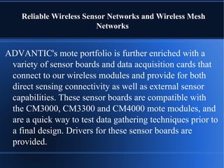 Reliable Wireless Sensor Networks and Wireless Mesh
                          Networks


ADVANTIC's mote portfolio is further enriched with a
 variety of sensor boards and data acquisition cards that
 connect to our wireless modules and provide for both
 direct sensing connectivity as well as external sensor
 capabilities. These sensor boards are compatible with
 the CM3000, CM3300 and CM4000 mote modules, and
 are a quick way to test data gathering techniques prior to
 a final design. Drivers for these sensor boards are
 provided.
 