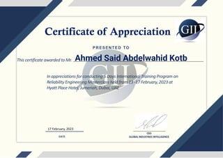 This certificate awarded to Mr.
17 February, 2023
Ahmed Said Abdelwahid Kotb
CEO
GLOBAL INDUSTRIES INTELLIGENCE
DATE
PRESENTED TO
In appreciations for conducting 5 Days International Training Program on
Reliability Engineering Masterclass held from 13 -17 February, 2023 at
Hyatt Place Hotel, Jumeriah, Dubai, UAE
Certificate of Appreciation
 