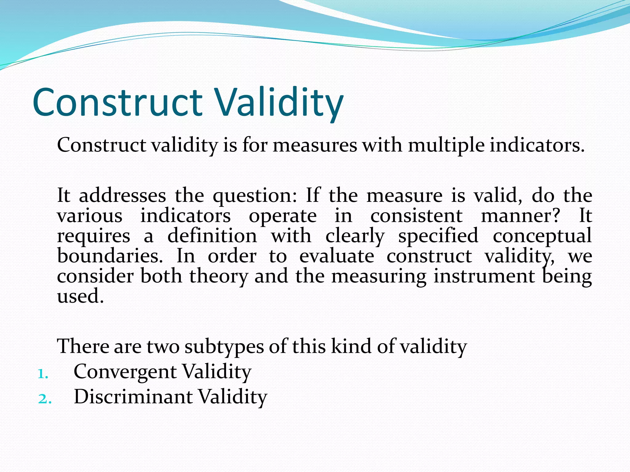 Construct Validity
Construct validity is for measures with multiple indicators.
It addresses the question: If the measure is valid, do the
various indicators operate in consistent manner? It
requires a definition with clearly specified conceptual
boundaries. In order to evaluate construct validity, we
consider both theory and the measuring instrument being
used.
There are two subtypes of this kind of validity
1. Convergent Validity
2. Discriminant Validity
 