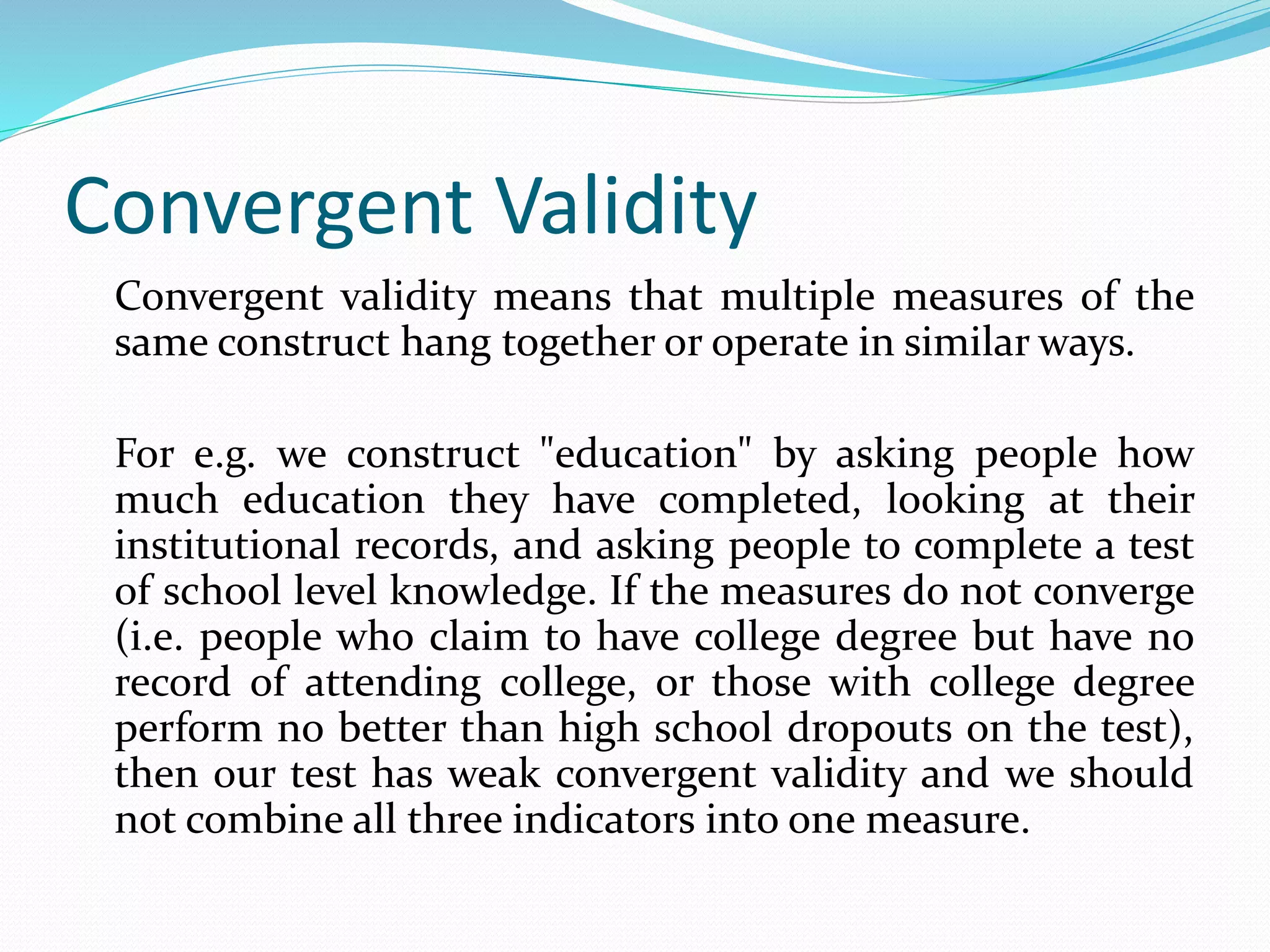 Convergent Validity
Convergent validity means that multiple measures of the
same construct hang together or operate in similar ways.
For e.g. we construct "education" by asking people how
much education they have completed, looking at their
institutional records, and asking people to complete a test
of school level knowledge. If the measures do not converge
(i.e. people who claim to have college degree but have no
record of attending college, or those with college degree
perform no better than high school dropouts on the test),
then our test has weak convergent validity and we should
not combine all three indicators into one measure.
 
