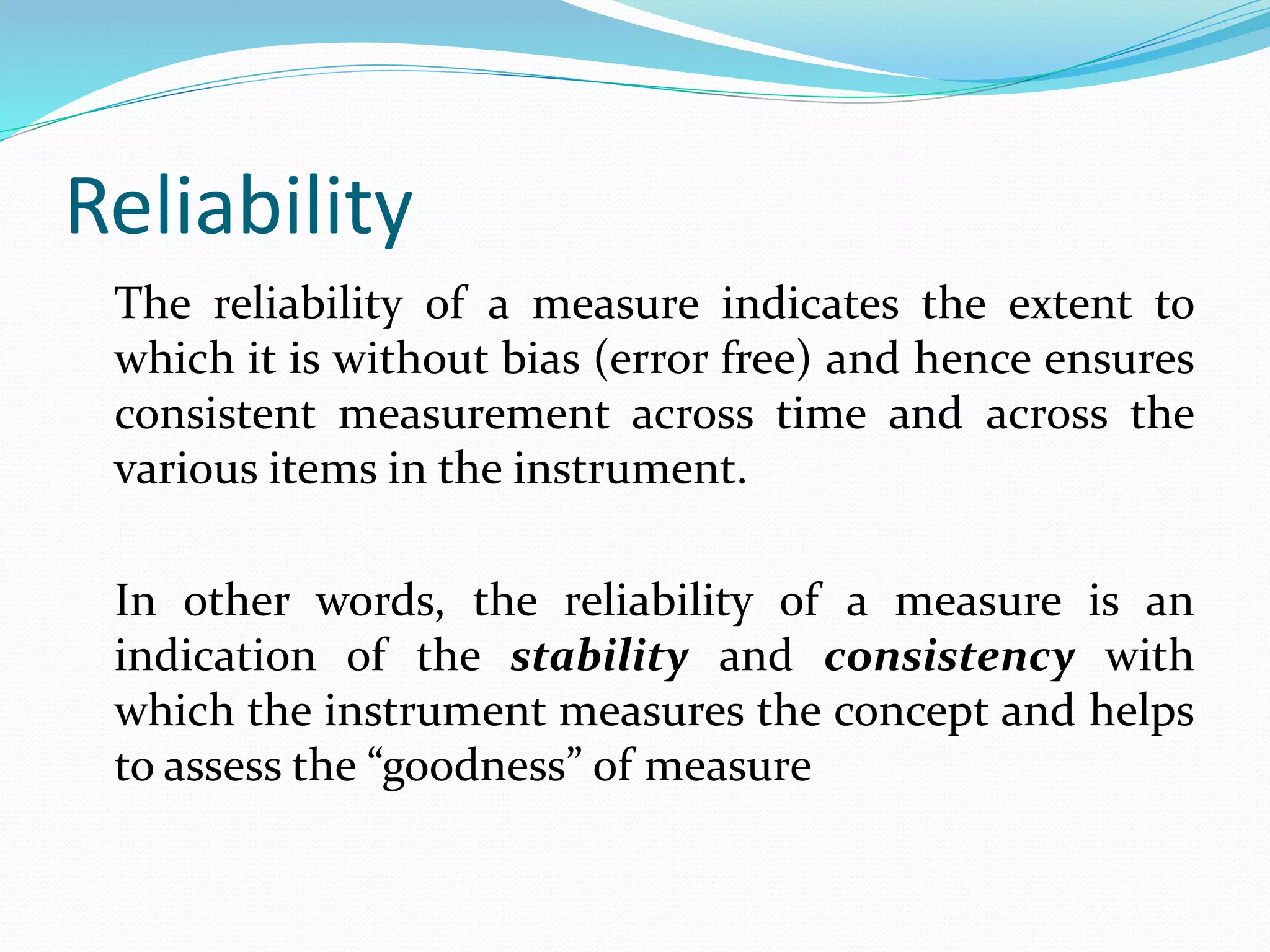 Reliability
The reliability of a measure indicates the extent to
which it is without bias (error free) and hence ensures
consistent measurement across time and across the
various items in the instrument.
In other words, the reliability of a measure is an
indication of the stability and consistency with
which the instrument measures the concept and helps
to assess the “goodness” of measure
 