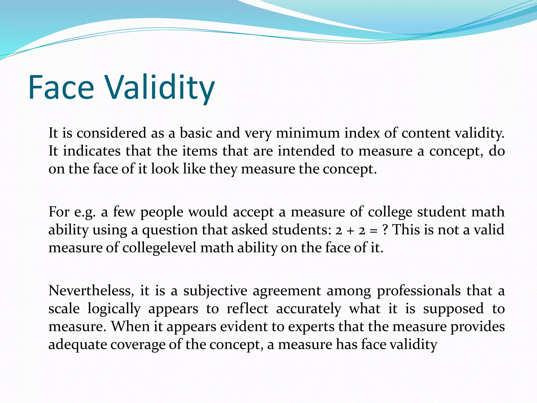 Face Validity
It is considered as a basic and very minimum index of content validity.
It indicates that the items that are intended to measure a concept, do
on the face of it look like they measure the concept.
For e.g. a few people would accept a measure of college student math
ability using a question that asked students: 2 + 2 = ? This is not a valid
measure of collegelevel math ability on the face of it.
Nevertheless, it is a subjective agreement among professionals that a
scale logically appears to reflect accurately what it is supposed to
measure. When it appears evident to experts that the measure provides
adequate coverage of the concept, a measure has face validity
 