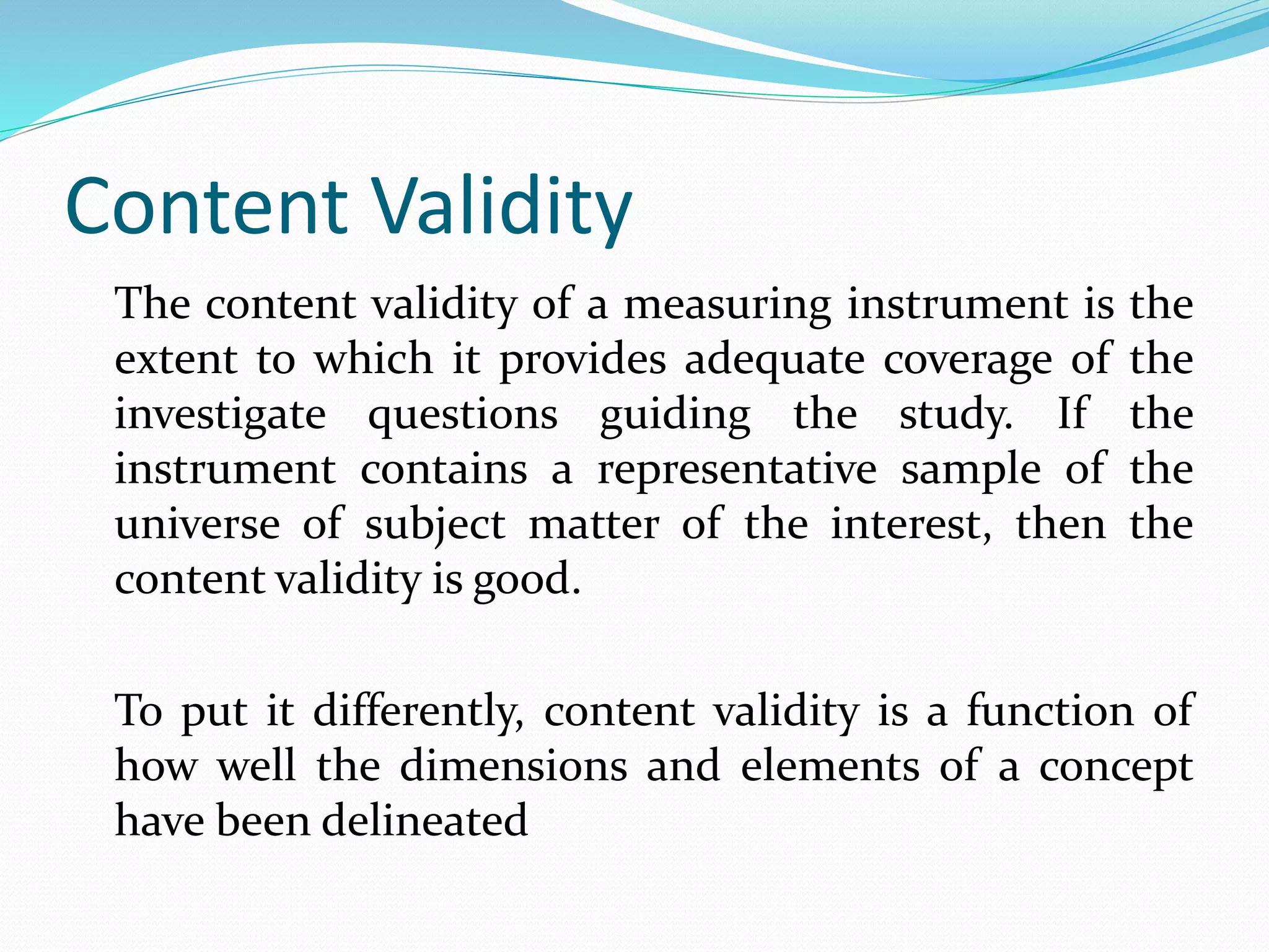 Content Validity
The content validity of a measuring instrument is the
extent to which it provides adequate coverage of the
investigate questions guiding the study. If the
instrument contains a representative sample of the
universe of subject matter of the interest, then the
content validity is good.
To put it differently, content validity is a function of
how well the dimensions and elements of a concept
have been delineated
 