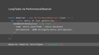 LongTasks via PerformanceObserver
const observer = new PerformanceObserver((list) => {
for (const entry of list.getEntries()) {
sendDataToAnalytics('Long Task', {
time: entry.startTime + entry.duration,
attribution: JSON.stringify(entry.attribution),
});
}
});
observer.observe({entryTypes: ['longtask']});
 