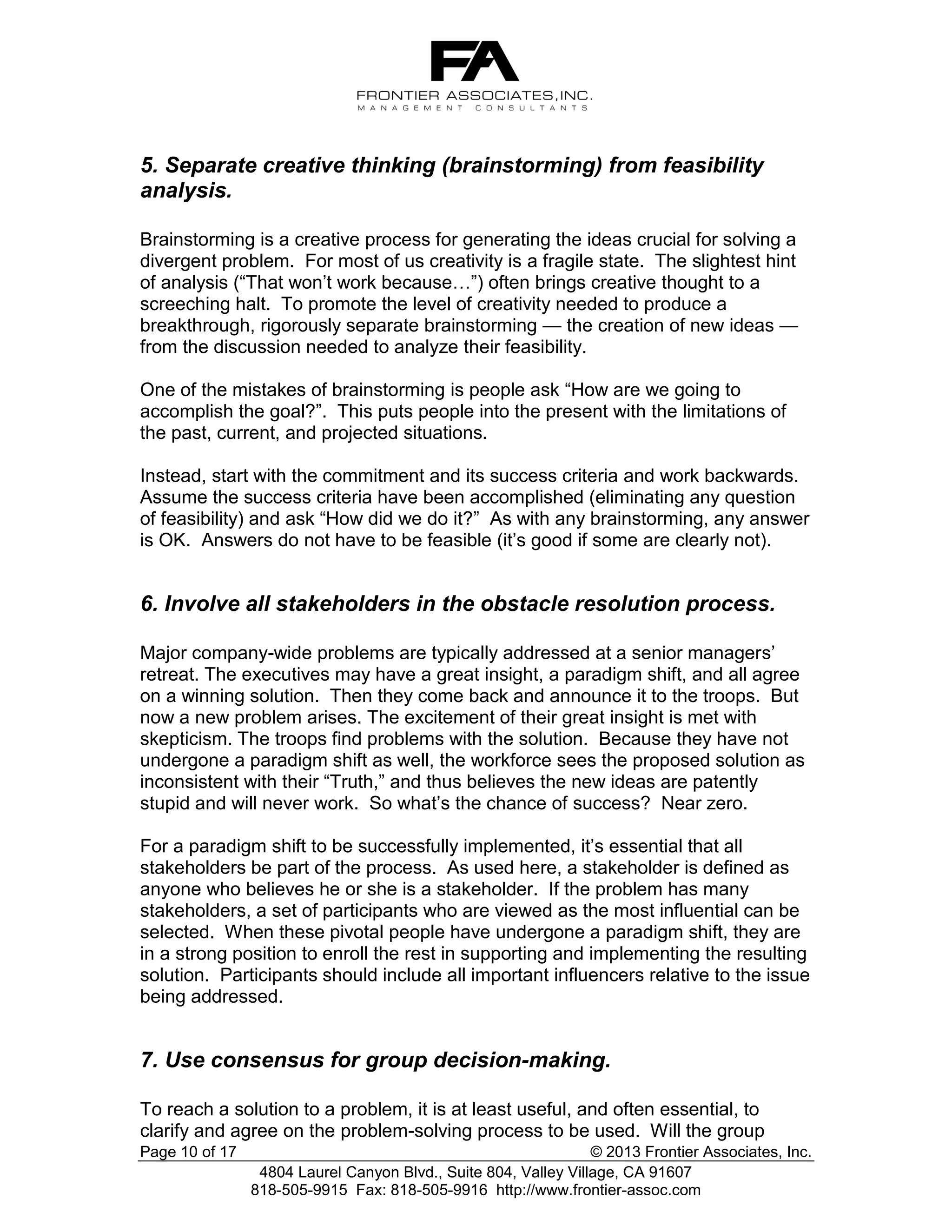 5. Separate creative thinking (brainstorming) from feasibility
analysis.
Brainstorming is a creative process for generating the ideas crucial for solving a
divergent problem. For most of us creativity is a fragile state. The slightest hint
of analysis (“That won’t work because…”) often brings creative thought to a
screeching halt. To promote the level of creativity needed to produce a
breakthrough, rigorously separate brainstorming — the creation of new ideas —
from the discussion needed to analyze their feasibility.
One of the mistakes of brainstorming is people ask “How are we going to
accomplish the goal?”. This puts people into the present with the limitations of
the past, current, and projected situations.
Instead, start with the commitment and its success criteria and work backwards.
Assume the success criteria have been accomplished (eliminating any question
of feasibility) and ask “How did we do it?” As with any brainstorming, any answer
is OK. Answers do not have to be feasible (it’s good if some are clearly not).

6. Involve all stakeholders in the obstacle resolution process.
Major company-wide problems are typically addressed at a senior managers’
retreat. The executives may have a great insight, a paradigm shift, and all agree
on a winning solution. Then they come back and announce it to the troops. But
now a new problem arises. The excitement of their great insight is met with
skepticism. The troops find problems with the solution. Because they have not
undergone a paradigm shift as well, the workforce sees the proposed solution as
inconsistent with their “Truth,” and thus believes the new ideas are patently
stupid and will never work. So what’s the chance of success? Near zero.
For a paradigm shift to be successfully implemented, it’s essential that all
stakeholders be part of the process. As used here, a stakeholder is defined as
anyone who believes he or she is a stakeholder. If the problem has many
stakeholders, a set of participants who are viewed as the most influential can be
selected. When these pivotal people have undergone a paradigm shift, they are
in a strong position to enroll the rest in supporting and implementing the resulting
solution. Participants should include all important influencers relative to the issue
being addressed.

7. Use consensus for group decision-making.
To reach a solution to a problem, it is at least useful, and often essential, to
clarify and agree on the problem-solving process to be used. Will the group
Page 10 of 17

© 2013 Frontier Associates, Inc.
4804 Laurel Canyon Blvd., Suite 804, Valley Village, CA 91607
818-505-9915 Fax: 818-505-9916 http://www.frontier-assoc.com

 
