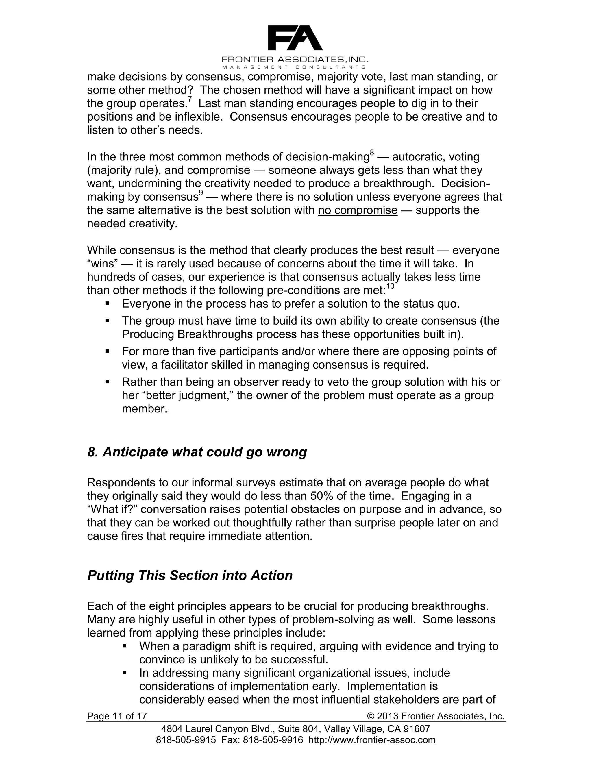 make decisions by consensus, compromise, majority vote, last man standing, or
some other method? The chosen method will have a significant impact on how
the group operates.7 Last man standing encourages people to dig in to their
positions and be inflexible. Consensus encourages people to be creative and to
listen to other’s needs.
In the three most common methods of decision-making8 — autocratic, voting
(majority rule), and compromise — someone always gets less than what they
want, undermining the creativity needed to produce a breakthrough. Decisionmaking by consensus9 — where there is no solution unless everyone agrees that
the same alternative is the best solution with no compromise — supports the
needed creativity.
While consensus is the method that clearly produces the best result — everyone
“wins” — it is rarely used because of concerns about the time it will take. In
hundreds of cases, our experience is that consensus actually takes less time
than other methods if the following pre-conditions are met:10
 Everyone in the process has to prefer a solution to the status quo.
 The group must have time to build its own ability to create consensus (the
Producing Breakthroughs process has these opportunities built in).
 For more than five participants and/or where there are opposing points of
view, a facilitator skilled in managing consensus is required.
 Rather than being an observer ready to veto the group solution with his or
her “better judgment,” the owner of the problem must operate as a group
member.

8. Anticipate what could go wrong
Respondents to our informal surveys estimate that on average people do what
they originally said they would do less than 50% of the time. Engaging in a
“What if?” conversation raises potential obstacles on purpose and in advance, so
that they can be worked out thoughtfully rather than surprise people later on and
cause fires that require immediate attention.

Putting This Section into Action
Each of the eight principles appears to be crucial for producing breakthroughs.
Many are highly useful in other types of problem-solving as well. Some lessons
learned from applying these principles include:
 When a paradigm shift is required, arguing with evidence and trying to
convince is unlikely to be successful.
 In addressing many significant organizational issues, include
considerations of implementation early. Implementation is
considerably eased when the most influential stakeholders are part of
Page 11 of 17

© 2013 Frontier Associates, Inc.
4804 Laurel Canyon Blvd., Suite 804, Valley Village, CA 91607
818-505-9915 Fax: 818-505-9916 http://www.frontier-assoc.com

 