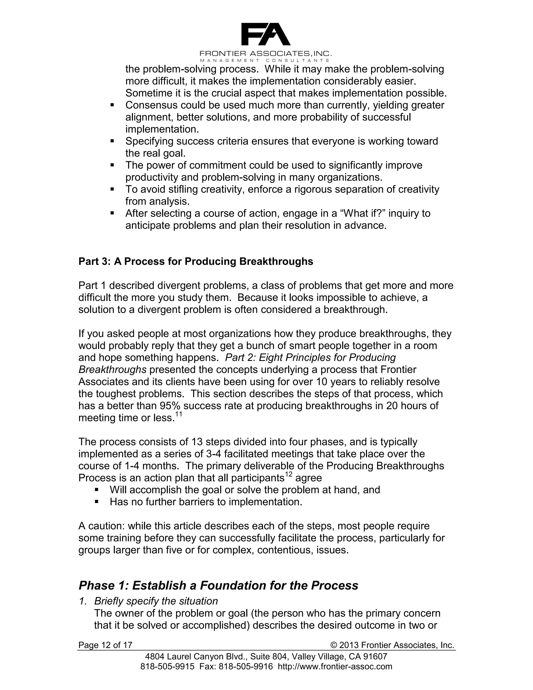 





the problem-solving process. While it may make the problem-solving
more difficult, it makes the implementation considerably easier.
Sometime it is the crucial aspect that makes implementation possible.
Consensus could be used much more than currently, yielding greater
alignment, better solutions, and more probability of successful
implementation.
Specifying success criteria ensures that everyone is working toward
the real goal.
The power of commitment could be used to significantly improve
productivity and problem-solving in many organizations.
To avoid stifling creativity, enforce a rigorous separation of creativity
from analysis.
After selecting a course of action, engage in a “What if?” inquiry to
anticipate problems and plan their resolution in advance.

Part 3: A Process for Producing Breakthroughs
Part 1 described divergent problems, a class of problems that get more and more
difficult the more you study them. Because it looks impossible to achieve, a
solution to a divergent problem is often considered a breakthrough.
If you asked people at most organizations how they produce breakthroughs, they
would probably reply that they get a bunch of smart people together in a room
and hope something happens. Part 2: Eight Principles for Producing
Breakthroughs presented the concepts underlying a process that Frontier
Associates and its clients have been using for over 10 years to reliably resolve
the toughest problems. This section describes the steps of that process, which
has a better than 95% success rate at producing breakthroughs in 20 hours of
meeting time or less.11
The process consists of 13 steps divided into four phases, and is typically
implemented as a series of 3-4 facilitated meetings that take place over the
course of 1-4 months. The primary deliverable of the Producing Breakthroughs
Process is an action plan that all participants12 agree
 Will accomplish the goal or solve the problem at hand, and
 Has no further barriers to implementation.
A caution: while this article describes each of the steps, most people require
some training before they can successfully facilitate the process, particularly for
groups larger than five or for complex, contentious, issues.

Phase 1: Establish a Foundation for the Process
1. Briefly specify the situation
The owner of the problem or goal (the person who has the primary concern
that it be solved or accomplished) describes the desired outcome in two or
Page 12 of 17

© 2013 Frontier Associates, Inc.
4804 Laurel Canyon Blvd., Suite 804, Valley Village, CA 91607
818-505-9915 Fax: 818-505-9916 http://www.frontier-assoc.com

 