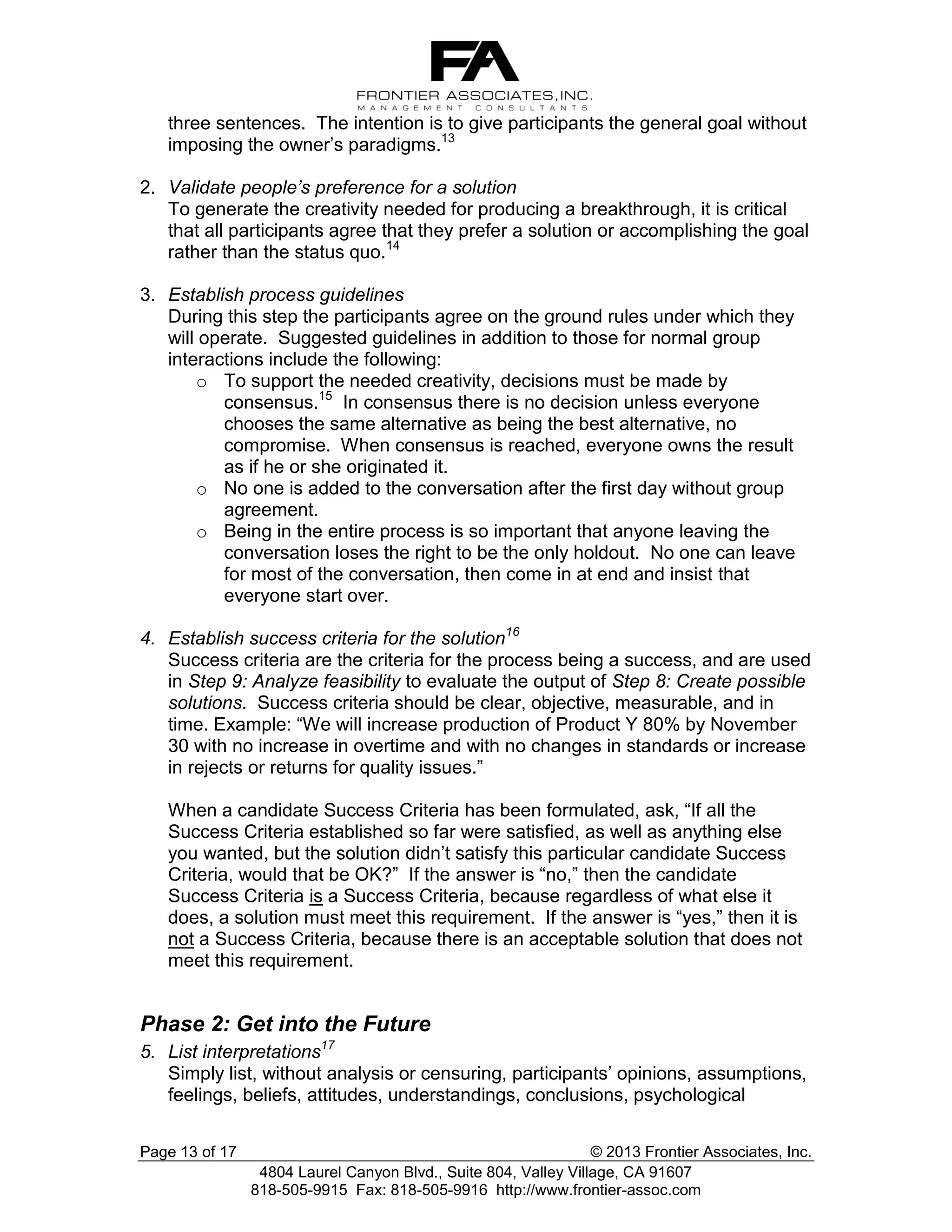 three sentences. The intention is to give participants the general goal without
imposing the owner’s paradigms.13
2. Validate people’s preference for a solution
To generate the creativity needed for producing a breakthrough, it is critical
that all participants agree that they prefer a solution or accomplishing the goal
rather than the status quo.14
3. Establish process guidelines
During this step the participants agree on the ground rules under which they
will operate. Suggested guidelines in addition to those for normal group
interactions include the following:
o To support the needed creativity, decisions must be made by
consensus.15 In consensus there is no decision unless everyone
chooses the same alternative as being the best alternative, no
compromise. When consensus is reached, everyone owns the result
as if he or she originated it.
o No one is added to the conversation after the first day without group
agreement.
o Being in the entire process is so important that anyone leaving the
conversation loses the right to be the only holdout. No one can leave
for most of the conversation, then come in at end and insist that
everyone start over.
4. Establish success criteria for the solution16
Success criteria are the criteria for the process being a success, and are used
in Step 9: Analyze feasibility to evaluate the output of Step 8: Create possible
solutions. Success criteria should be clear, objective, measurable, and in
time. Example: “We will increase production of Product Y 80% by November
30 with no increase in overtime and with no changes in standards or increase
in rejects or returns for quality issues.”
When a candidate Success Criteria has been formulated, ask, “If all the
Success Criteria established so far were satisfied, as well as anything else
you wanted, but the solution didn’t satisfy this particular candidate Success
Criteria, would that be OK?” If the answer is “no,” then the candidate
Success Criteria is a Success Criteria, because regardless of what else it
does, a solution must meet this requirement. If the answer is “yes,” then it is
not a Success Criteria, because there is an acceptable solution that does not
meet this requirement.

Phase 2: Get into the Future
5. List interpretations17
Simply list, without analysis or censuring, participants’ opinions, assumptions,
feelings, beliefs, attitudes, understandings, conclusions, psychological
Page 13 of 17

© 2013 Frontier Associates, Inc.
4804 Laurel Canyon Blvd., Suite 804, Valley Village, CA 91607
818-505-9915 Fax: 818-505-9916 http://www.frontier-assoc.com

 