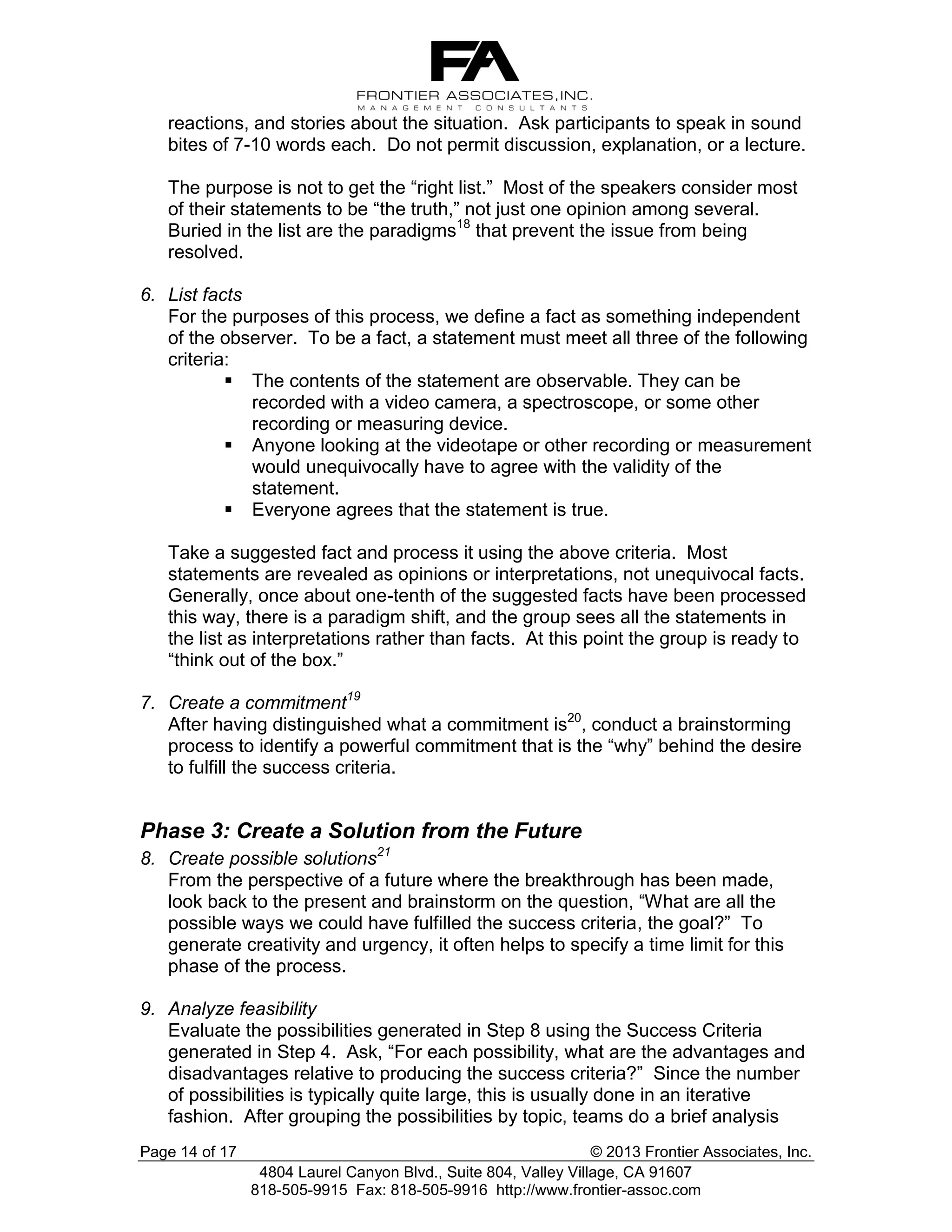 reactions, and stories about the situation. Ask participants to speak in sound
bites of 7-10 words each. Do not permit discussion, explanation, or a lecture.
The purpose is not to get the “right list.” Most of the speakers consider most
of their statements to be “the truth,” not just one opinion among several.
Buried in the list are the paradigms18 that prevent the issue from being
resolved.
6. List facts
For the purposes of this process, we define a fact as something independent
of the observer. To be a fact, a statement must meet all three of the following
criteria:
 The contents of the statement are observable. They can be
recorded with a video camera, a spectroscope, or some other
recording or measuring device.
 Anyone looking at the videotape or other recording or measurement
would unequivocally have to agree with the validity of the
statement.
 Everyone agrees that the statement is true.
Take a suggested fact and process it using the above criteria. Most
statements are revealed as opinions or interpretations, not unequivocal facts.
Generally, once about one-tenth of the suggested facts have been processed
this way, there is a paradigm shift, and the group sees all the statements in
the list as interpretations rather than facts. At this point the group is ready to
“think out of the box.”
7. Create a commitment19
After having distinguished what a commitment is20, conduct a brainstorming
process to identify a powerful commitment that is the “why” behind the desire
to fulfill the success criteria.

Phase 3: Create a Solution from the Future
8. Create possible solutions21
From the perspective of a future where the breakthrough has been made,
look back to the present and brainstorm on the question, “What are all the
possible ways we could have fulfilled the success criteria, the goal?” To
generate creativity and urgency, it often helps to specify a time limit for this
phase of the process.
9. Analyze feasibility
Evaluate the possibilities generated in Step 8 using the Success Criteria
generated in Step 4. Ask, “For each possibility, what are the advantages and
disadvantages relative to producing the success criteria?” Since the number
of possibilities is typically quite large, this is usually done in an iterative
fashion. After grouping the possibilities by topic, teams do a brief analysis
Page 14 of 17

© 2013 Frontier Associates, Inc.
4804 Laurel Canyon Blvd., Suite 804, Valley Village, CA 91607
818-505-9915 Fax: 818-505-9916 http://www.frontier-assoc.com

 