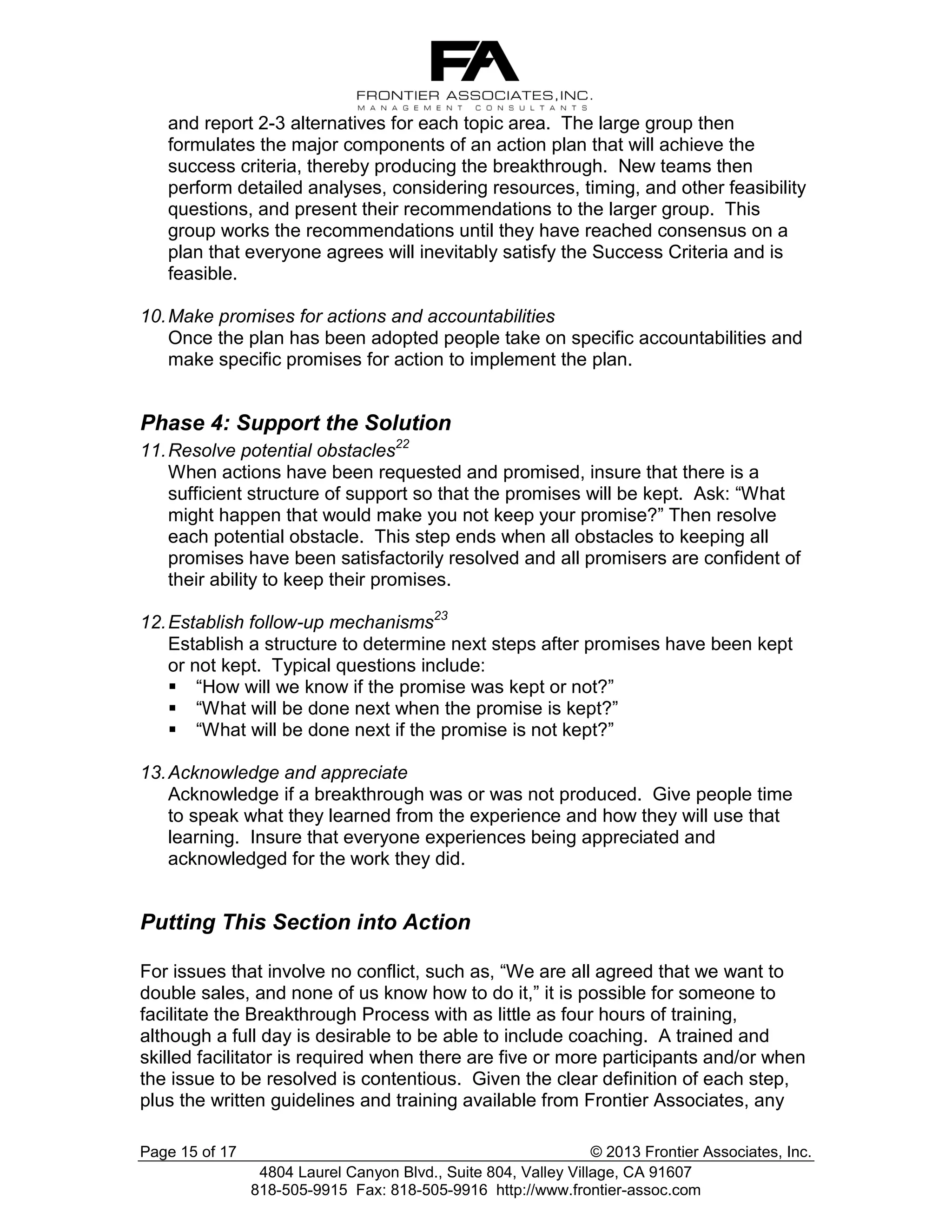 and report 2-3 alternatives for each topic area. The large group then
formulates the major components of an action plan that will achieve the
success criteria, thereby producing the breakthrough. New teams then
perform detailed analyses, considering resources, timing, and other feasibility
questions, and present their recommendations to the larger group. This
group works the recommendations until they have reached consensus on a
plan that everyone agrees will inevitably satisfy the Success Criteria and is
feasible.
10. Make promises for actions and accountabilities
Once the plan has been adopted people take on specific accountabilities and
make specific promises for action to implement the plan.

Phase 4: Support the Solution
11. Resolve potential obstacles22
When actions have been requested and promised, insure that there is a
sufficient structure of support so that the promises will be kept. Ask: “What
might happen that would make you not keep your promise?” Then resolve
each potential obstacle. This step ends when all obstacles to keeping all
promises have been satisfactorily resolved and all promisers are confident of
their ability to keep their promises.
12. Establish follow-up mechanisms23
Establish a structure to determine next steps after promises have been kept
or not kept. Typical questions include:
 “How will we know if the promise was kept or not?”
 “What will be done next when the promise is kept?”
 “What will be done next if the promise is not kept?”
13. Acknowledge and appreciate
Acknowledge if a breakthrough was or was not produced. Give people time
to speak what they learned from the experience and how they will use that
learning. Insure that everyone experiences being appreciated and
acknowledged for the work they did.

Putting This Section into Action
For issues that involve no conflict, such as, “We are all agreed that we want to
double sales, and none of us know how to do it,” it is possible for someone to
facilitate the Breakthrough Process with as little as four hours of training,
although a full day is desirable to be able to include coaching. A trained and
skilled facilitator is required when there are five or more participants and/or when
the issue to be resolved is contentious. Given the clear definition of each step,
plus the written guidelines and training available from Frontier Associates, any
Page 15 of 17

© 2013 Frontier Associates, Inc.
4804 Laurel Canyon Blvd., Suite 804, Valley Village, CA 91607
818-505-9915 Fax: 818-505-9916 http://www.frontier-assoc.com

 