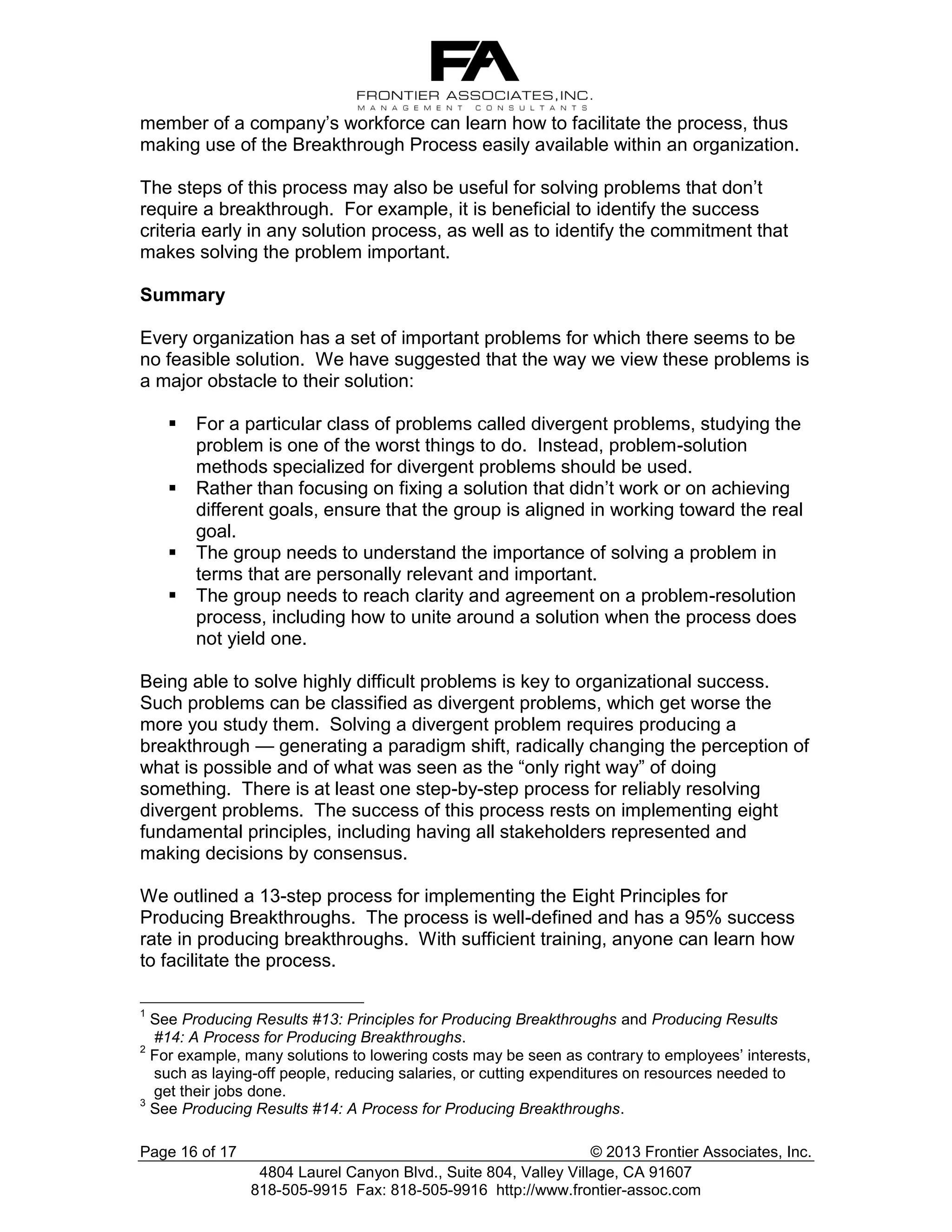 member of a company’s workforce can learn how to facilitate the process, thus
making use of the Breakthrough Process easily available within an organization.
The steps of this process may also be useful for solving problems that don’t
require a breakthrough. For example, it is beneficial to identify the success
criteria early in any solution process, as well as to identify the commitment that
makes solving the problem important.
Summary
Every organization has a set of important problems for which there seems to be
no feasible solution. We have suggested that the way we view these problems is
a major obstacle to their solution:





For a particular class of problems called divergent problems, studying the
problem is one of the worst things to do. Instead, problem-solution
methods specialized for divergent problems should be used.
Rather than focusing on fixing a solution that didn’t work or on achieving
different goals, ensure that the group is aligned in working toward the real
goal.
The group needs to understand the importance of solving a problem in
terms that are personally relevant and important.
The group needs to reach clarity and agreement on a problem-resolution
process, including how to unite around a solution when the process does
not yield one.

Being able to solve highly difficult problems is key to organizational success.
Such problems can be classified as divergent problems, which get worse the
more you study them. Solving a divergent problem requires producing a
breakthrough — generating a paradigm shift, radically changing the perception of
what is possible and of what was seen as the “only right way” of doing
something. There is at least one step-by-step process for reliably resolving
divergent problems. The success of this process rests on implementing eight
fundamental principles, including having all stakeholders represented and
making decisions by consensus.
We outlined a 13-step process for implementing the Eight Principles for
Producing Breakthroughs. The process is well-defined and has a 95% success
rate in producing breakthroughs. With sufficient training, anyone can learn how
to facilitate the process.
1

See Producing Results #13: Principles for Producing Breakthroughs and Producing Results
#14: A Process for Producing Breakthroughs.
2
For example, many solutions to lowering costs may be seen as contrary to employees’ interests,
such as laying-off people, reducing salaries, or cutting expenditures on resources needed to
get their jobs done.
3
See Producing Results #14: A Process for Producing Breakthroughs.
Page 16 of 17

© 2013 Frontier Associates, Inc.
4804 Laurel Canyon Blvd., Suite 804, Valley Village, CA 91607
818-505-9915 Fax: 818-505-9916 http://www.frontier-assoc.com

 