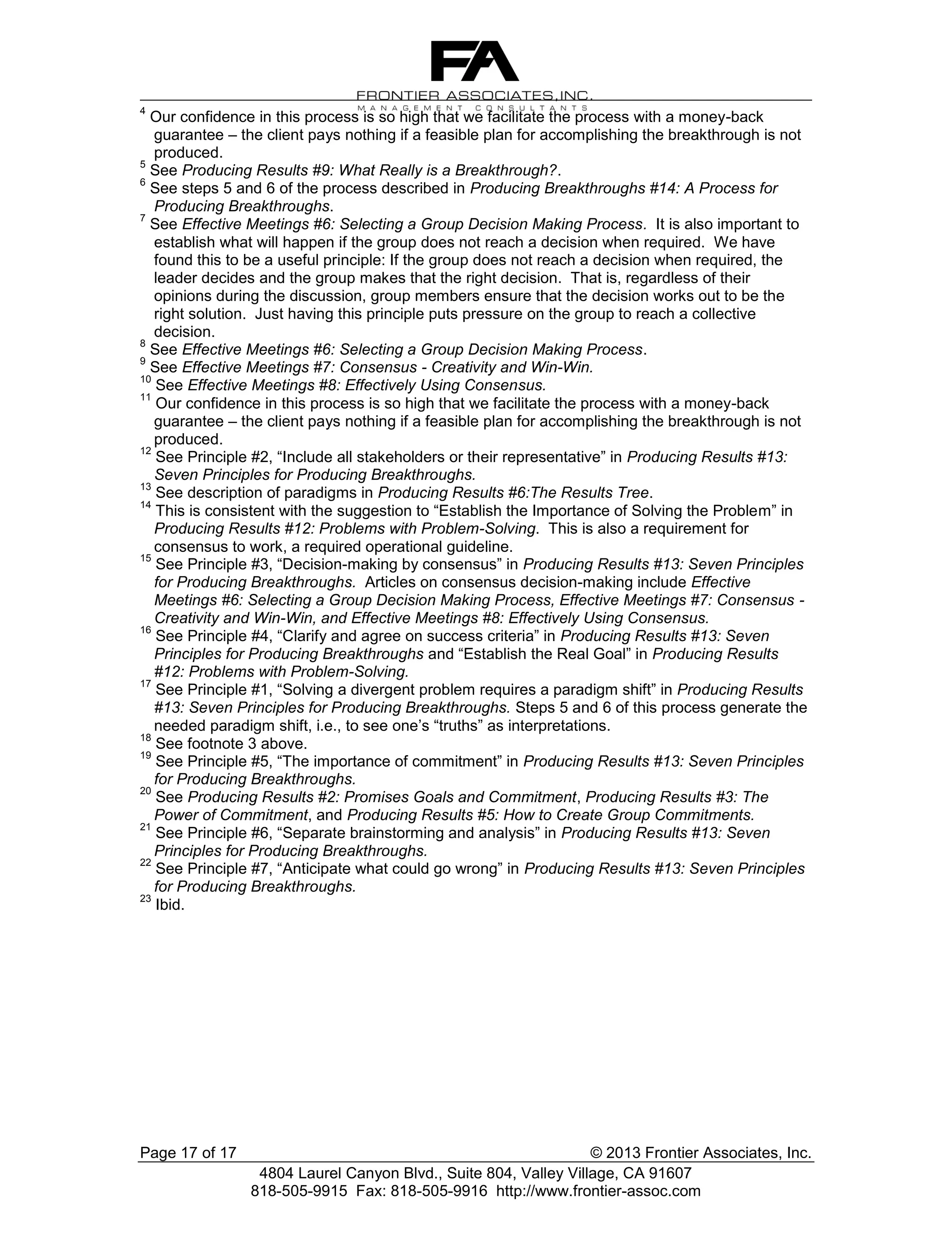 4

Our confidence in this process is so high that we facilitate the process with a money-back
guarantee – the client pays nothing if a feasible plan for accomplishing the breakthrough is not
produced.
5
See Producing Results #9: What Really is a Breakthrough?.
6
See steps 5 and 6 of the process described in Producing Breakthroughs #14: A Process for
Producing Breakthroughs.
7
See Effective Meetings #6: Selecting a Group Decision Making Process. It is also important to
establish what will happen if the group does not reach a decision when required. We have
found this to be a useful principle: If the group does not reach a decision when required, the
leader decides and the group makes that the right decision. That is, regardless of their
opinions during the discussion, group members ensure that the decision works out to be the
right solution. Just having this principle puts pressure on the group to reach a collective
decision.
8
See Effective Meetings #6: Selecting a Group Decision Making Process.
9
See Effective Meetings #7: Consensus - Creativity and Win-Win.
10
See Effective Meetings #8: Effectively Using Consensus.
11
Our confidence in this process is so high that we facilitate the process with a money-back
guarantee – the client pays nothing if a feasible plan for accomplishing the breakthrough is not
produced.
12
See Principle #2, “Include all stakeholders or their representative” in Producing Results #13:
Seven Principles for Producing Breakthroughs.
13
See description of paradigms in Producing Results #6:The Results Tree.
14
This is consistent with the suggestion to “Establish the Importance of Solving the Problem” in
Producing Results #12: Problems with Problem-Solving. This is also a requirement for
consensus to work, a required operational guideline.
15
See Principle #3, “Decision-making by consensus” in Producing Results #13: Seven Principles
for Producing Breakthroughs. Articles on consensus decision-making include Effective
Meetings #6: Selecting a Group Decision Making Process, Effective Meetings #7: Consensus Creativity and Win-Win, and Effective Meetings #8: Effectively Using Consensus.
16
See Principle #4, “Clarify and agree on success criteria” in Producing Results #13: Seven
Principles for Producing Breakthroughs and “Establish the Real Goal” in Producing Results
#12: Problems with Problem-Solving.
17
See Principle #1, “Solving a divergent problem requires a paradigm shift” in Producing Results
#13: Seven Principles for Producing Breakthroughs. Steps 5 and 6 of this process generate the
needed paradigm shift, i.e., to see one’s “truths” as interpretations.
18
See footnote 3 above.
19
See Principle #5, “The importance of commitment” in Producing Results #13: Seven Principles
for Producing Breakthroughs.
20
See Producing Results #2: Promises Goals and Commitment, Producing Results #3: The
Power of Commitment, and Producing Results #5: How to Create Group Commitments.
21
See Principle #6, “Separate brainstorming and analysis” in Producing Results #13: Seven
Principles for Producing Breakthroughs.
22
See Principle #7, “Anticipate what could go wrong” in Producing Results #13: Seven Principles
for Producing Breakthroughs.
23
Ibid.

Page 17 of 17

© 2013 Frontier Associates, Inc.
4804 Laurel Canyon Blvd., Suite 804, Valley Village, CA 91607
818-505-9915 Fax: 818-505-9916 http://www.frontier-assoc.com

 