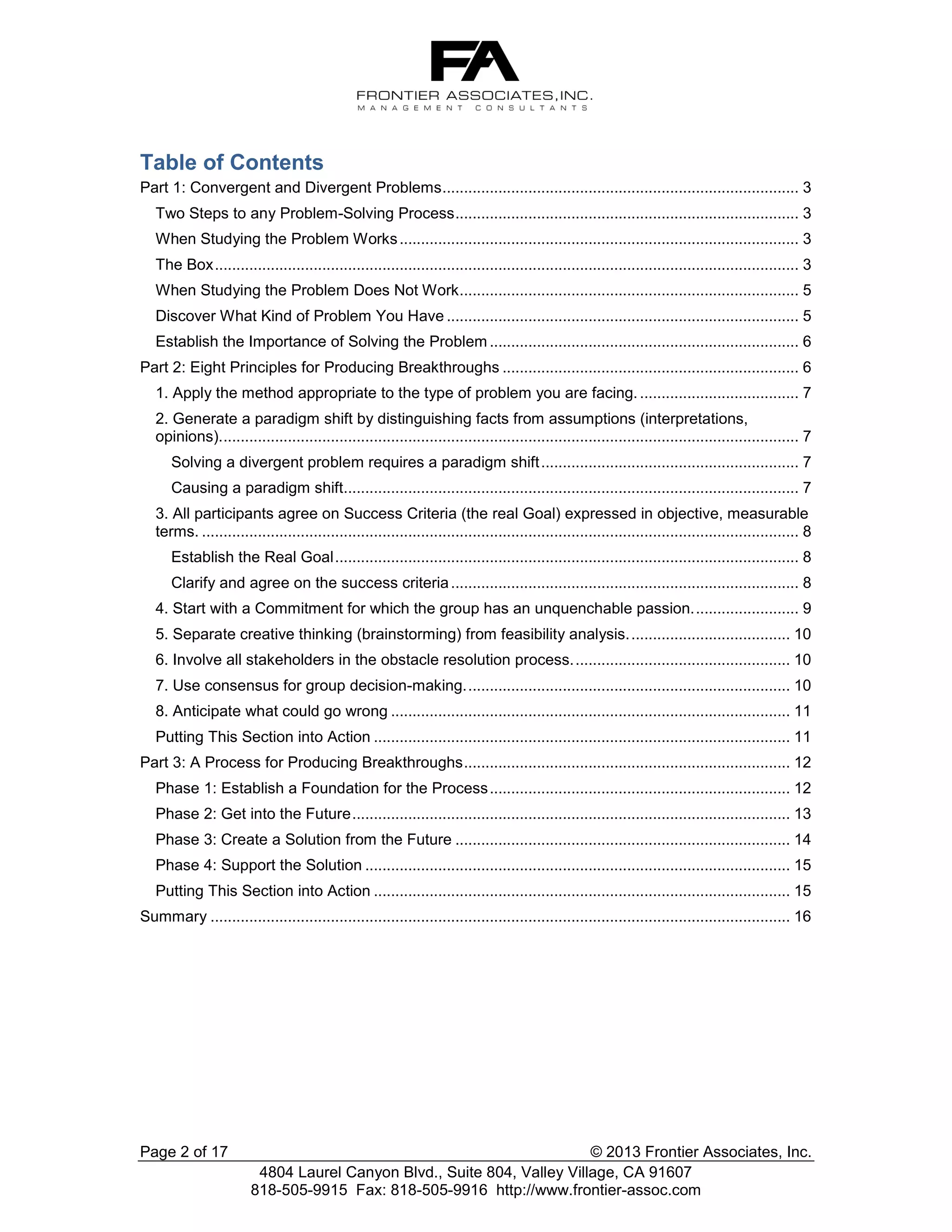 Table of Contents
Part 1: Convergent and Divergent Problems ................................................................................... 3
Two Steps to any Problem-Solving Process ................................................................................ 3
When Studying the Problem Works ............................................................................................. 3
The Box ........................................................................................................................................ 3
When Studying the Problem Does Not Work ............................................................................... 5
Discover What Kind of Problem You Have .................................................................................. 5
Establish the Importance of Solving the Problem ........................................................................ 6
Part 2: Eight Principles for Producing Breakthroughs ..................................................................... 6
1. Apply the method appropriate to the type of problem you are facing. ..................................... 7
2. Generate a paradigm shift by distinguishing facts from assumptions (interpretations,
opinions)....................................................................................................................................... 7
Solving a divergent problem requires a paradigm shift ............................................................ 7
Causing a paradigm shift.......................................................................................................... 7
3. All participants agree on Success Criteria (the real Goal) expressed in objective, measurable
terms. ........................................................................................................................................... 8
Establish the Real Goal ............................................................................................................ 8
Clarify and agree on the success criteria ................................................................................. 8
4. Start with a Commitment for which the group has an unquenchable passion. ........................ 9
5. Separate creative thinking (brainstorming) from feasibility analysis. ..................................... 10
6. Involve all stakeholders in the obstacle resolution process. .................................................. 10
7. Use consensus for group decision-making. ........................................................................... 10
8. Anticipate what could go wrong ............................................................................................. 11
Putting This Section into Action ................................................................................................. 11
Part 3: A Process for Producing Breakthroughs ............................................................................ 12
Phase 1: Establish a Foundation for the Process ...................................................................... 12
Phase 2: Get into the Future ...................................................................................................... 13
Phase 3: Create a Solution from the Future .............................................................................. 14
Phase 4: Support the Solution ................................................................................................... 15
Putting This Section into Action ................................................................................................. 15
Summary ....................................................................................................................................... 16

Page 2 of 17

© 2013 Frontier Associates, Inc.
4804 Laurel Canyon Blvd., Suite 804, Valley Village, CA 91607
818-505-9915 Fax: 818-505-9916 http://www.frontier-assoc.com

 