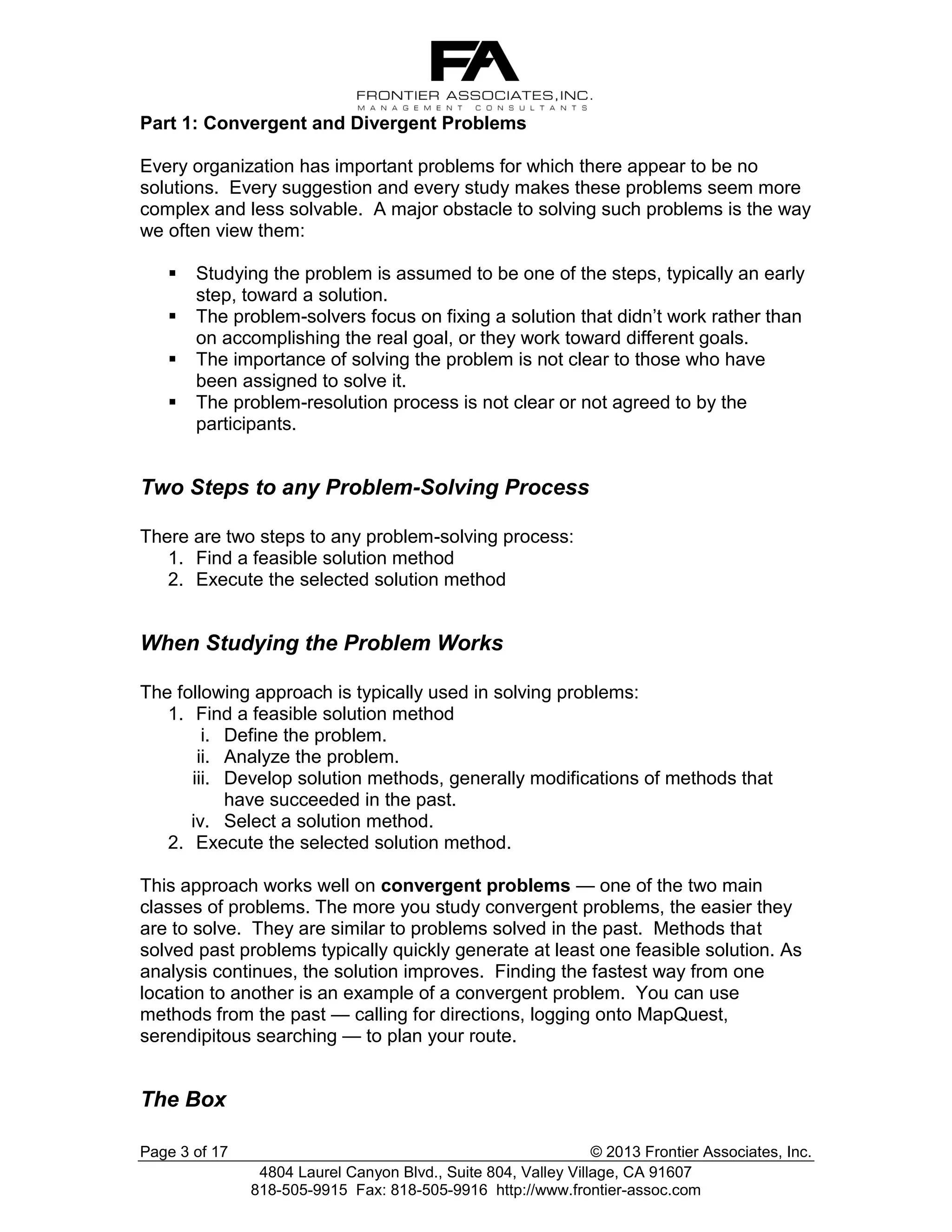 Part 1: Convergent and Divergent Problems
Every organization has important problems for which there appear to be no
solutions. Every suggestion and every study makes these problems seem more
complex and less solvable. A major obstacle to solving such problems is the way
we often view them:





Studying the problem is assumed to be one of the steps, typically an early
step, toward a solution.
The problem-solvers focus on fixing a solution that didn’t work rather than
on accomplishing the real goal, or they work toward different goals.
The importance of solving the problem is not clear to those who have
been assigned to solve it.
The problem-resolution process is not clear or not agreed to by the
participants.

Two Steps to any Problem-Solving Process
There are two steps to any problem-solving process:
1. Find a feasible solution method
2. Execute the selected solution method

When Studying the Problem Works
The following approach is typically used in solving problems:
1. Find a feasible solution method
i. Define the problem.
ii. Analyze the problem.
iii. Develop solution methods, generally modifications of methods that
have succeeded in the past.
iv. Select a solution method.
2. Execute the selected solution method.
This approach works well on convergent problems — one of the two main
classes of problems. The more you study convergent problems, the easier they
are to solve. They are similar to problems solved in the past. Methods that
solved past problems typically quickly generate at least one feasible solution. As
analysis continues, the solution improves. Finding the fastest way from one
location to another is an example of a convergent problem. You can use
methods from the past — calling for directions, logging onto MapQuest,
serendipitous searching — to plan your route.

The Box
Page 3 of 17

© 2013 Frontier Associates, Inc.
4804 Laurel Canyon Blvd., Suite 804, Valley Village, CA 91607
818-505-9915 Fax: 818-505-9916 http://www.frontier-assoc.com

 