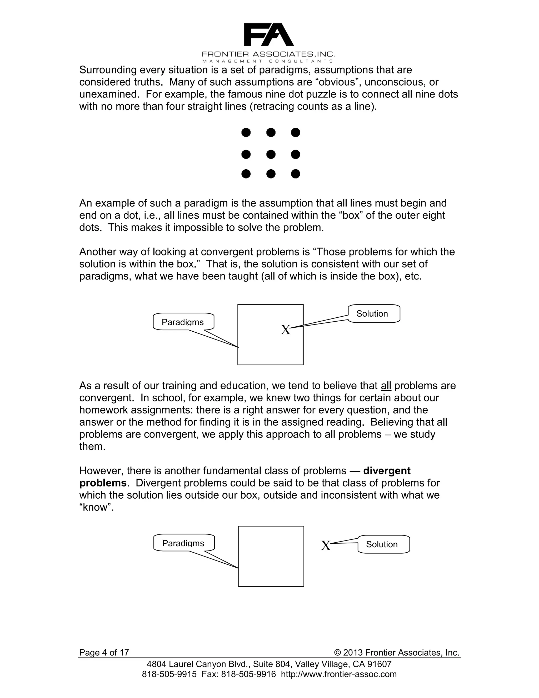 Surrounding every situation is a set of paradigms, assumptions that are
considered truths. Many of such assumptions are “obvious”, unconscious, or
unexamined. For example, the famous nine dot puzzle is to connect all nine dots
with no more than four straight lines (retracing counts as a line).

An example of such a paradigm is the assumption that all lines must begin and
end on a dot, i.e., all lines must be contained within the “box” of the outer eight
dots. This makes it impossible to solve the problem.
Another way of looking at convergent problems is “Those problems for which the
solution is within the box.” That is, the solution is consistent with our set of
paradigms, what we have been taught (all of which is inside the box), etc.

Solution
Paradigms

X

As a result of our training and education, we tend to believe that all problems are
convergent. In school, for example, we knew two things for certain about our
homework assignments: there is a right answer for every question, and the
answer or the method for finding it is in the assigned reading. Believing that all
problems are convergent, we apply this approach to all problems – we study
them.
However, there is another fundamental class of problems — divergent
problems. Divergent problems could be said to be that class of problems for
which the solution lies outside our box, outside and inconsistent with what we
“know”.

Paradigms

Page 4 of 17

X

Solution

© 2013 Frontier Associates, Inc.
4804 Laurel Canyon Blvd., Suite 804, Valley Village, CA 91607
818-505-9915 Fax: 818-505-9916 http://www.frontier-assoc.com

 