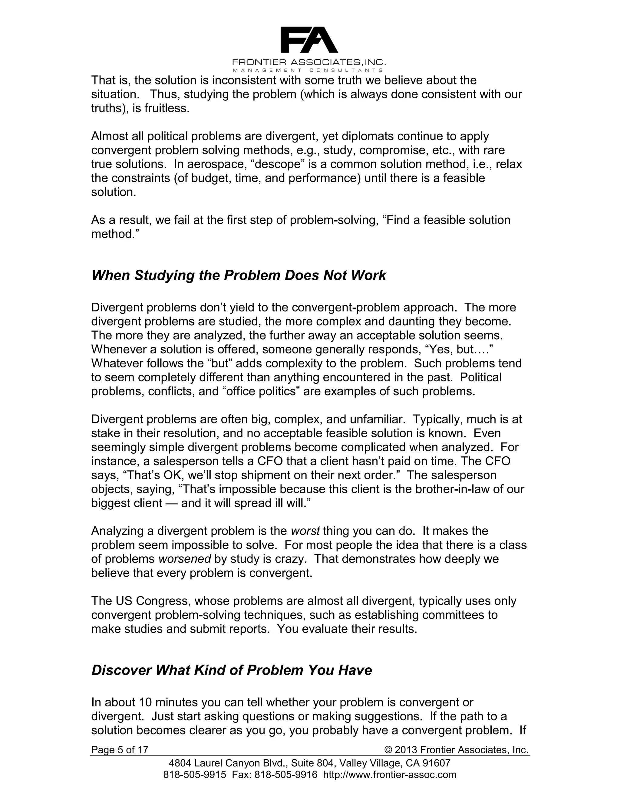 That is, the solution is inconsistent with some truth we believe about the
situation. Thus, studying the problem (which is always done consistent with our
truths), is fruitless.
Almost all political problems are divergent, yet diplomats continue to apply
convergent problem solving methods, e.g., study, compromise, etc., with rare
true solutions. In aerospace, “descope” is a common solution method, i.e., relax
the constraints (of budget, time, and performance) until there is a feasible
solution.
As a result, we fail at the first step of problem-solving, “Find a feasible solution
method.”

When Studying the Problem Does Not Work
Divergent problems don’t yield to the convergent-problem approach. The more
divergent problems are studied, the more complex and daunting they become.
The more they are analyzed, the further away an acceptable solution seems.
Whenever a solution is offered, someone generally responds, “Yes, but….”
Whatever follows the “but” adds complexity to the problem. Such problems tend
to seem completely different than anything encountered in the past. Political
problems, conflicts, and “office politics” are examples of such problems.
Divergent problems are often big, complex, and unfamiliar. Typically, much is at
stake in their resolution, and no acceptable feasible solution is known. Even
seemingly simple divergent problems become complicated when analyzed. For
instance, a salesperson tells a CFO that a client hasn’t paid on time. The CFO
says, “That’s OK, we’ll stop shipment on their next order.” The salesperson
objects, saying, “That’s impossible because this client is the brother-in-law of our
biggest client — and it will spread ill will.”
Analyzing a divergent problem is the worst thing you can do. It makes the
problem seem impossible to solve. For most people the idea that there is a class
of problems worsened by study is crazy. That demonstrates how deeply we
believe that every problem is convergent.
The US Congress, whose problems are almost all divergent, typically uses only
convergent problem-solving techniques, such as establishing committees to
make studies and submit reports. You evaluate their results.

Discover What Kind of Problem You Have
In about 10 minutes you can tell whether your problem is convergent or
divergent. Just start asking questions or making suggestions. If the path to a
solution becomes clearer as you go, you probably have a convergent problem. If
Page 5 of 17

© 2013 Frontier Associates, Inc.
4804 Laurel Canyon Blvd., Suite 804, Valley Village, CA 91607
818-505-9915 Fax: 818-505-9916 http://www.frontier-assoc.com

 