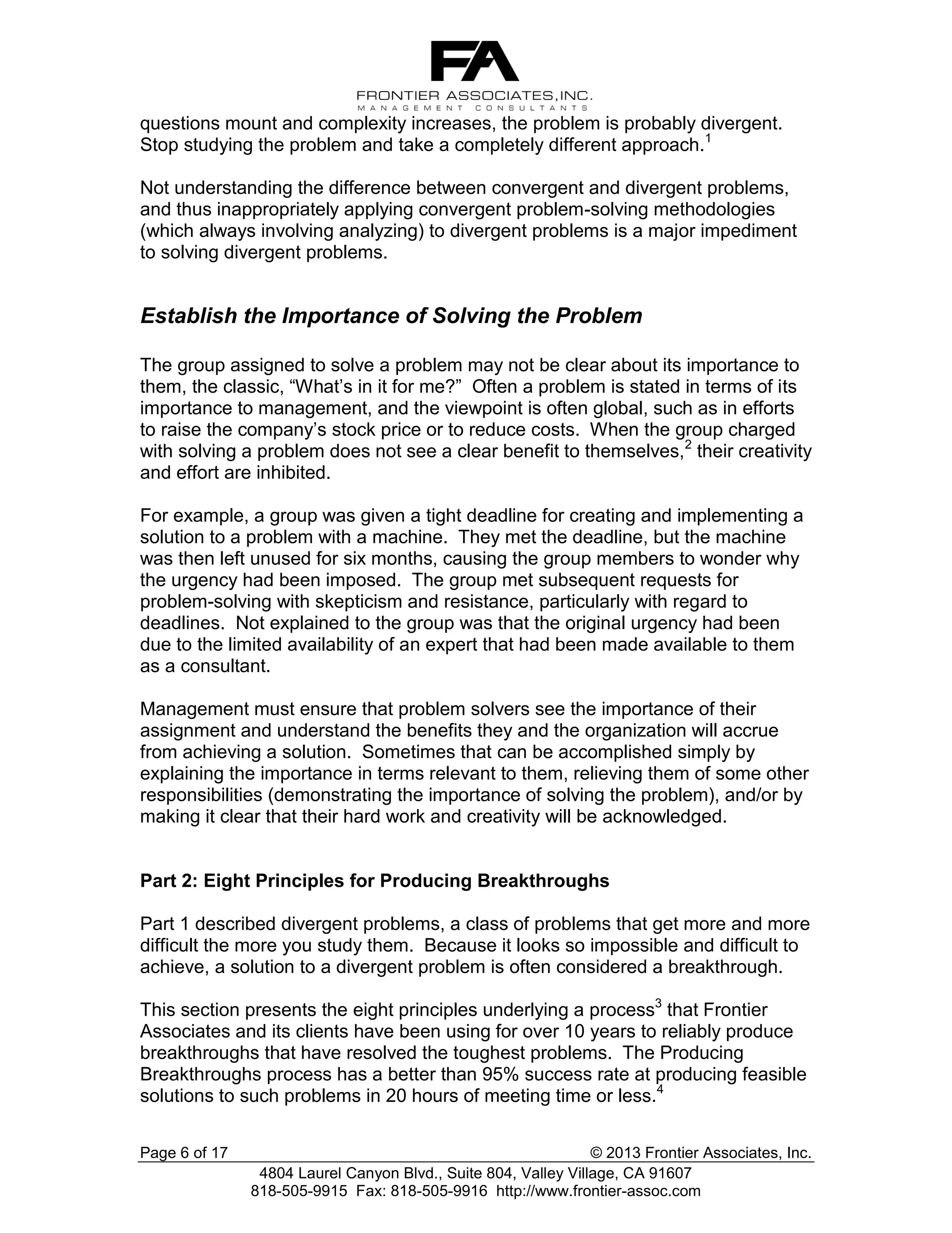 questions mount and complexity increases, the problem is probably divergent.
Stop studying the problem and take a completely different approach.1
Not understanding the difference between convergent and divergent problems,
and thus inappropriately applying convergent problem-solving methodologies
(which always involving analyzing) to divergent problems is a major impediment
to solving divergent problems.

Establish the Importance of Solving the Problem
The group assigned to solve a problem may not be clear about its importance to
them, the classic, “What’s in it for me?” Often a problem is stated in terms of its
importance to management, and the viewpoint is often global, such as in efforts
to raise the company’s stock price or to reduce costs. When the group charged
with solving a problem does not see a clear benefit to themselves,2 their creativity
and effort are inhibited.
For example, a group was given a tight deadline for creating and implementing a
solution to a problem with a machine. They met the deadline, but the machine
was then left unused for six months, causing the group members to wonder why
the urgency had been imposed. The group met subsequent requests for
problem-solving with skepticism and resistance, particularly with regard to
deadlines. Not explained to the group was that the original urgency had been
due to the limited availability of an expert that had been made available to them
as a consultant.
Management must ensure that problem solvers see the importance of their
assignment and understand the benefits they and the organization will accrue
from achieving a solution. Sometimes that can be accomplished simply by
explaining the importance in terms relevant to them, relieving them of some other
responsibilities (demonstrating the importance of solving the problem), and/or by
making it clear that their hard work and creativity will be acknowledged.

Part 2: Eight Principles for Producing Breakthroughs
Part 1 described divergent problems, a class of problems that get more and more
difficult the more you study them. Because it looks so impossible and difficult to
achieve, a solution to a divergent problem is often considered a breakthrough.
This section presents the eight principles underlying a process3 that Frontier
Associates and its clients have been using for over 10 years to reliably produce
breakthroughs that have resolved the toughest problems. The Producing
Breakthroughs process has a better than 95% success rate at producing feasible
solutions to such problems in 20 hours of meeting time or less.4
Page 6 of 17

© 2013 Frontier Associates, Inc.
4804 Laurel Canyon Blvd., Suite 804, Valley Village, CA 91607
818-505-9915 Fax: 818-505-9916 http://www.frontier-assoc.com

 